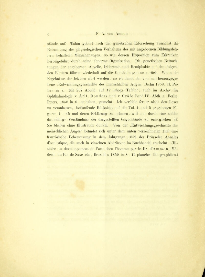 stände auf. 'Daliin g-ehört nach der genetischen Erforschung- zunächst die Betrachtung des physiologischen Verhaltens des mit angebornen Bildungsfeh- lern behafteten Menschenauges, so wie dessen Disposition zum Erkranken herbeigeführt durch seine abnorme Organisation. Die genetischen Betrach- tungen der angebornen Acyclie, Irideremie und Hemiphakie auf den folgen- den Blättern führen wiederholt auf die Ophthalmogenese zurück. Wenn die Ergebnisse der letztern citirt werden, so ist damit die von mir herausgege- bene „Entwicklungsgeschichte des mensclilichen Auges, BerMn 1858, H. Pe- ters in 8. Mit 207 Abbild, auf 12 Mthogr. Tafeln; auch im Arcliiv für Ophthalmologie v. Arlt, Donders und v. Gräfe Band IV. Abth. 1. Berhn, Peters, 1858 in 8. enthalten, gemeint. Ich verfelile ferner nicht den Leser zu veranlassen, fortlaufende Rücksicht auf die Taf. 4 und 5 gegebenen Fi- guren 1 — 45 und deren Erklärung zu nehmen, weil nur durch eine solche das richtige Verständniss der dargestellten Gegenstände zu ermöghchen ist. Sie bleiben ohne Illustration dunkel. Von der „Entwicklungsgeschichte des mensclilichen Auges befindet sich unter dem unten verzeichneten Titel eine französische Uebersetzung in dem Jahrgange 1859 der Brüsseler Annales d'oculistique, die auch in einzelnen Abdrücken im Buchhandel erscheint. (Hi- stoire du developpement de l'oeil chez l'homme par le Dr. d'Ammon, Me- decin du Roi de Saxe etc., Bruxelles 1859 in 8. 12 planches hthographiees.)