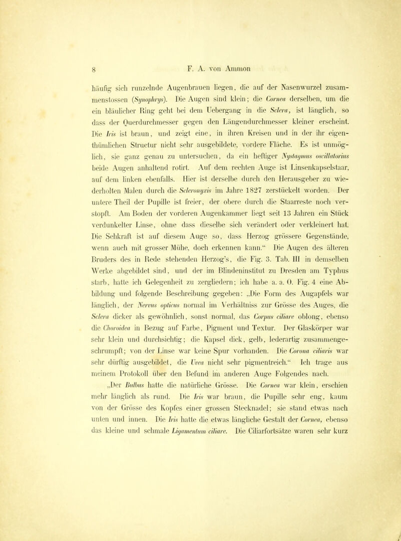 häufig sich runzelnde Augenbrauen heg-en, die auf der Nasenwurzel zusam- menstossen (Synophrys). Die Augen sind klein; die Cornea derselben, um die ein bläunclier Ring geht bei dem Uebergang in die Sclera, ist länglieh, so dass der Querdurchmesser gegen den Längendurchmesser kleiner erscheint. Die Iris ist braun, und zeigt eine, in ihren Kreisen und in der ihr eigen- thümhchen Structur nicht sehr ausgebildete, vordere Fläche. Es ist unmög- hch, sie ganz genau zu untersuchen, da ein heftiger Nystagmus oscillatorms beide Augen anhaltend rotirt. Auf dem rechten Auge ist Linsenkapselstaar, auf dem linken ebenfalls. Hier ist derselbe durch den Herausgeber zu wie- derholten Malen durch die Sderomjxis im Jahre 1827 zerstückelt worden. Der untere TheU der Pupille ist freier, der obere durch die Staarreste noch ver- stopft. Am Boden der vorderen Augenkammer liegt seit 13 Jahren ein Stück verdunkelter Linse, ohne dass dieselbe sich verändert oder verkleinert hat. Die Sehkraft ist auf diesem Auge so, dass Herzog grössere Gegenstände, wenn auch mit grosser Mühe, doch erkennen kann. Die Augen des älteren Bruders des in Rede stehenden Herzog's, die Fig. 3. Tab. III in demselben Werke abgebildet sind, und der im Bhndeninstitut zu Dresden am Typhus starb, hatte ich Gelegenheit zu zerghedern; ich habe a. a. 0. Fig. 4 eine Ab- bildung und folgende Beschreibung gegeben: „Die Form des Augapfels war länglich, der Nervus opticus normal im Verhältniss zur Grösse des Auges, die Sclera dicker als gewöhnhch, sonst normal, das Corpus ciliare oblong, ebenso die Choroidea in Bezug auf Farbe, Pigment und Textur. Der Glaskörper war sehr klein und durchsichtig; die Kapsel dick, gelb, lederartig zusammenge- schrumpft; von der Linse war keine Spur vorhanden. Die Corona ciliaris war sehr dürftig ausgebildet, die Uvea nicht sehr pigmentreich. Ich trage aus meinem Protokoll über den Befund im anderen Auge Folgendes nach. „Der Bulbus hatte die natürliche Grösse. Die Cornea war klein, erschien mehr länghch als rund. Die Iris war braun, die Pupille sehr eng, kaum von der Grösse des Kopfes einer grossen Stecknadel; sie stand etwas nach unten und innen. Die Iris hatte die etwas längliche Gestalt der Cornea, ebenso das kleine und schmale Ligamentum ciliare. Die Cüiarfortsätze waren sehr kurz