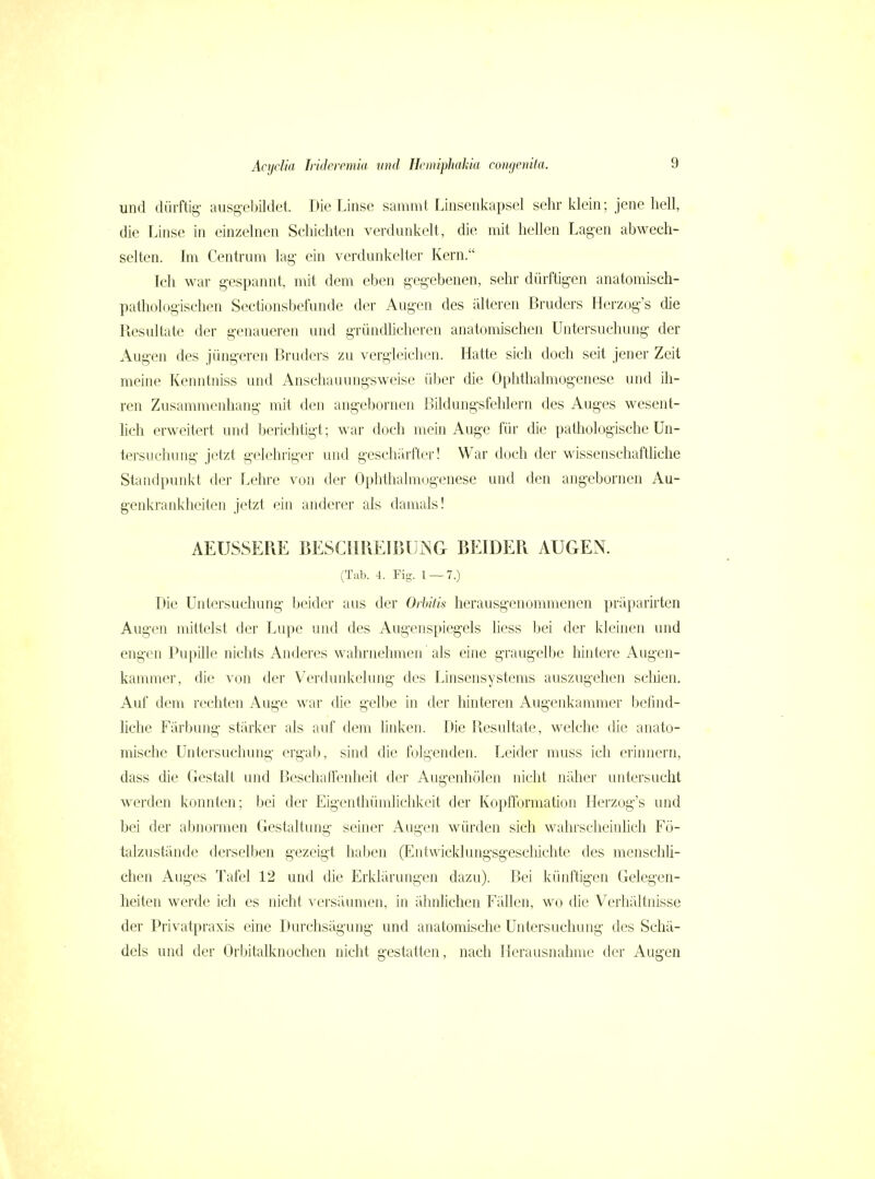 und dürftig- ausgebildet. Die Linse sammt Linsenkapsel sehr klein; jene hell, die Linse in einzelnen Schichten verdunkelt, die mit hellen Lagen abwech- selten. Im Centrum lag- ein verdunkelter Kern. Ich war gespannt, mit dem eben gegebenen, sehr dürftigen anatomisch- pathologischen Sectionsbefunde der Augen des älteren Bruders Herzog's die Resultate der genaueren und gründhcheren anatomischen Untersuchung der Augen des jüngeren Bruders zu vergleichen. Hatte sich doch seit jener Zeit meine Kenntniss und Anschauungsweise über die Ophthalmogenesc und ili- ren Zusammenhang mit den angebornen Bildungsfehlern des Auges wesent- Hch erweitert und berichtigt; war doch mein Auge für die pathologische Un- tersuchung jetzt gelehriger und geschärfter! War doch der wissenschaftliche Standpunkt der Lehre von der Ophthalmogenesc und den angebornen Au- genkrankheiten jetzt ein anderer als damals! AEUSSEPiE BESCHPvEIBUiNG BEIDER AUGEN. (Tab. 4. Fig. 1 — 7.) Die Untersuchung beider aus der Orbiiis herausgenommenen präparirten Augen mittelst der Lupe und des Augenspiegels Hess bei der kleinen und engen Pupille nichts Anderes wahrnehmen als eine graugelbe hintere Augen- kammer, die von der Verdunkelung des Linsensystems auszugehen scliien. Auf dem rechten Auge war die gelbe in der hinteren Augenkammer befind- hche Färbung stärker als auf dem linken. Die Resultate, welche die anato- mische Untersuchung ergab, sind die f(jlgenden. Leider muss ich erinnern, dass die Gestalt und Beschaffenheit der Augenhölen nicht näher untersucht werden konnten; bei der Eigenthümliclilvcit der Kopfformation Herzog's und bei der abnormen Gestaltung seiner Augen würden sich wahrscheinlich Fö- talzustände derselben gezeigt haben (Entwicklungsgescliichte des menschU- chen Auges Tafel 12 und die Erklärungen dazu). Bei künftigen Gelegen- heiten werde ich es nicht \'ersäumen, in ähnlichen Fällen, wo die Verhältnisse der Privatpraxis eine Durchsägung und anatomische Untersuchung des Schä- dels und der Orbitalknochcn nicht gestatten, nach Herausnahme der Augen
