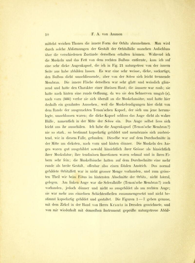 mittelst weichen Thones die innere Form der Orbita abzunehmen. JVIan wird dm'ch solche Abformung-en der Gestalt der Orbitalliöle manchen Aufschluss über die verschiedenen Zustände derselben erhalten können. Während ich die Muskeln und das Fett von dem rechten Bulbus entfernte, kam ich auf eine sehr dicke Augenkapsel, die ich in Fig. 21 naturgetreu von der innern Seite aus habe abbüden lassen. Es war eine sehr weisse, dicke, sackartige, den Bulbus dicht umsclihessende, aber von der Sclera sich leicht trennende Membran. Die innere Fläche derselben war sehr glatt und weisshch glän- zend und hatte den Charakter einer fibrösen Haut; die äussere war rauh; sie hatte nach liinten eine runde Oetfnung, da wo sie den Sehnerven umgab (a), nach vorn (bbbb) verlor sie sich überall an die Muskelansätze, und hatte hier deshalb ein gezahntes Aussehen, weil die Muskelendigungen hier dicht von dem Rande der ausgezackten Tenon'schen Kapsel, der sich um jene herum- legte, umschlossen waren; die dicke Kapsel scliloss das Auge dicht als wahre Hülle, namentlich in der Mitte der Sclera ein. Das Auge selbst Hess sich leicht aus ihr ausschälen. Ich habe die Augenkapsel (Tenon'sche Membran ?) nie so stark, so bestimmt kapselartig gebildet und membranös sich ausbrei- tend, wie in diesem Falle, gefunden. Dieselbe war auf dem Durchschnitte in der Mitte am dicksten, nach vorn und hinten dünner. Die Muskeln des Au- ges waren gut ausgebildet sowohl hinsichthch ihrer Grösse als hinsichthch ihrer Muskulatur; ihre tendinösen Insertionen waren schmal und in ihren Fi- bern sehr fein; die Muskelbäuche hatten auf dem Durchschnitte eine melu runde als breite Gestalt, offenbar also einen fötalen Anstrich. Das normal gebildete Orbitalfett war in nicht grosser Menge vorhanden, und zum gröss- ten Theil wie beim Fötus im liintersten Abschnitte der Orbita, nicht lateral, gelegen. Am linken Auge war die Scleralhülle (Tenon'sche Membran ?) auch vorhanden, jedoch dünner und nicht so ausgebildet als am rechten Auge; sie war mehr aus einzelnen Scliichtentheilen zusammengesetzt und nicht be- sümmt kapselartig gebildet und gestaltet. Die Figuren 1 — 7 geben genaue, mit dem Zirkel in der Hand von Herrn Krantz in Dresden gezeichnete, und von mir wiederholt mit demselben Instrument geprüfte naturgetreue Abbil-