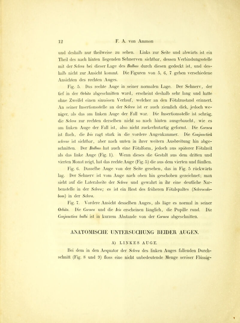 und deshalb nur theilweise zu sehen. Links zur Seite und abwärts ist ein Theil des nach hinten Hegenden Sehnerven sichtbar, dessen Verbindung-sstelle mit der Sclera bei dieser Lage des Bulbus durch diesen gedeckt ist, und des- halb nicht zur Ansicht kommt. Die Figuren von 5, 6, 7 geben verscliiedene Ansichten des rechten Auges. Fig. 5. Das rechte Auge in seiner normalen Lage. Der Sehnerv, der tief in der Orbita abgeschnitten ward, erscheint deshalb sehr lang und hatte ohne Zweifel einen sinuösen Verlauf, welcher an den Fötalzustand erinnert. An seiner Insertionsstelle an der Sclera ist er auch ziemhch dick, jedoch we- niger, als das am hnken Auge der Fall war. Die Insertionsstelle ist schräg, die Sclera zur rechten derselben nicht so nach Mnten ausgebaucht, wie es am hnken Auge der Fall ist, also nicht zuckerhutartig geformt. Die Cornea ist flach, die Iris ragt stark in die vordere Augenkammer. Die Conjunctivä sclerae ist sichtbar, aber nach unten in ilirer weitern Ausbreitung hin abge- schnitten. Der Bulbus hat auch eine Fötalform, jedoch aus späterer Fötalzeit als das hnke Auge (Fig. 1). Wenn dieses die Gestalt aus dem dritten und vierten Monat zeigt, hat das rechte Auge (Fig. 5) die aus dem vierten und fünften. Fig. 6. Dasselbe Auge von der Seite gesehen, das in Fig. 5 rückwärts lag. Der Sehnerv ist vom Auge nach oben liin geschoben gezeichnet; man sieht auf die Lateralseite der Sclera und gewahrt in ihr eine deutMche Nar- benstelle in der Sclera; es ist ein Fiest des früheren Fötalspaltes {Sclerocolo- hom) in der Sclera. Fig. 7. Vordere Ansicht desselben Auges, als läge es normal in seiner Orbita. Die Cornea und die Iris erscheinen längüch, die Pupüle rund. Die Conjunctivä bulbi ist in kurzem Abstände von der Cornea abgeschnitten. ANATOMISCHE UINTERSUCHUiNG BEIDER AUGEN. A) LINKES AUGE. Bei dem in den Aequator der Sclera des Unken Auges fallenden Durch- schnitt (Fig. 8 und 9) floss eine nicht unbedeutende Menge seröser Flüssig-