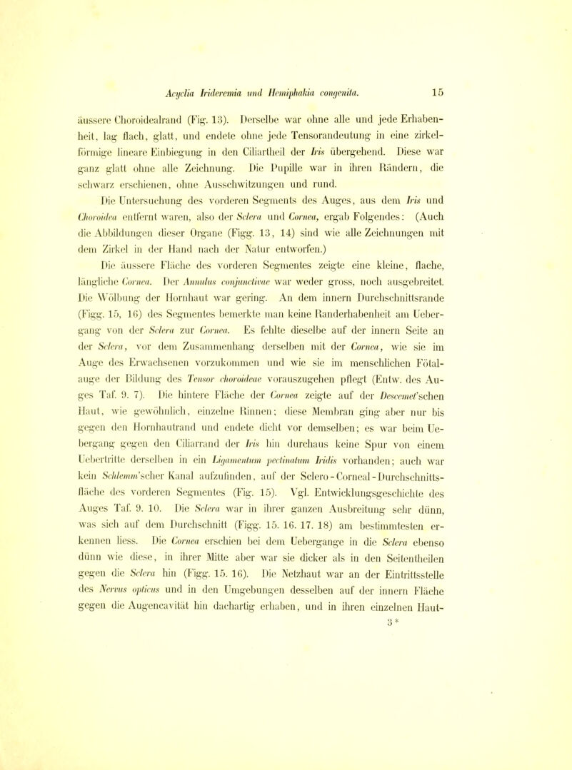 äussere Choroidealrand (Fig. 13). Derselbe war ohne alle und jede Erhaben- heit, lag- flach, glatt, und endete ohne jede Tensorandeutung in eine zirkel- förniige lineare Einbiegung in den Ciliartheil der Iris übergehend. Diese war ganz glatt ohne alle Zeichnung. Die Pupille war in ihren Rändern, die schwarz erschienen, ohne Ausschwitzungen und rund. Die Untersuchung des vorderen Segments des Auges, aus dem Iris und Üioroidea entfernt waren, also der Sclcra und Cornea, ergab Folgendes: (Auch die Abbildungen dieser Organe (Figg. 13, 14) sind wie ahe Zeichnungen mit dem Zirkel in der Hand nach der Natur entworfen.) Die äussere Fläche des vorderen Segmentes zeigte eine kleine, flache, längliche Cornea. Der Annulus conjunctivae war weder gross, noch ausgebreitet. Die Wölbiüig der Hornhaut war gering. An dem Innern Durchschnittsrande (Figg. 15, 16) des Segmentes bemerkte man keine Randerhabenheit am Ueber- gang von der Sclera zur Cornea. Es fehlte dieselbe auf der innern Seite an der Sclera, vor dem Zusammenhang derselben mit der Cornea, wie sie iin Auge des Erwachsenen vorzukommen und wie sie im menseliMchen Fötal- auge der Bildung des Tensor choroideae vorauszugehen pflegt (Entw. des Au- ges Taf. 9. 7). Die hintere Fläche der Cornea zeigte auf der Descemet'sehen Haut, wie gewöhnlich, einzelne Rinnen; diese Membran ging aber nur bis gegen den Hornhautrand und endete dicht vor demselben; es war beim Ue- bergang geg-en den CiUarrand der Iris hin durchaus keine Spur von einem Uebertritte derselben in ein Ligamentum pectinatum Iridis vorhanden; auch war kein So/i/emrw'scher Kanal aufzufinden, auf der Sclero-Cornea!-Durchschnitts- fläche des vorderen Segmentes (Fig. 15). Vgl. Entwicklungsgeschichte des Auges Taf. 9. 10. Die Sclera war in ihrer ganzen Ausbreitung sehr dünn, was sich auf dem Durchschnitt (Figg. 15. 16. 17. 18) am bestimmtesten er- kennen Hess. Die Cornea erschien bei dem Uebergange in die Sclera ebenso dünn wie diese, in ihrer Mitte aber war sie dicker als in den Seitentheilen gegen die Sclera hin (Figg. 15. 16). Die Netzhaut war an der Eintrittsstelle des Nervus opticus und in den Umgebungen desselben auf der innern Fläche gegen die Augencavität hin dachartig erhaben, und in iliren einzelnen Haut- 3*