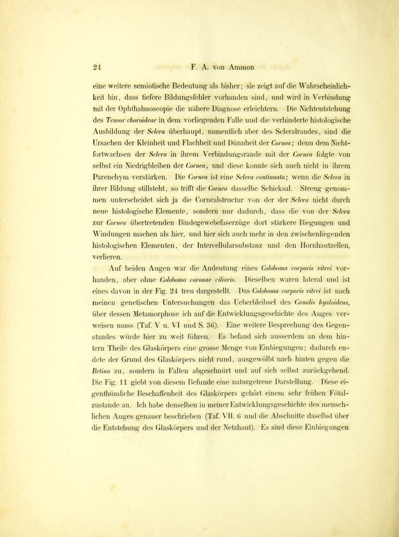 eine weitere semiotische Bedeutung als bisher; sie zeigt auf die Wahrscheinlich- keit Mn, dass tiefere Bildungsfehler vorhanden sind, und wird in Verbindung mit der Ophthalmoscopie die nähere Diagnose erleichtern. Die Nichtentstehung des Tensor choroideae in dem vorhegenden Falle und die verhinderte histologische Ausbildung der Selera überhaupt, namentlich aber des Scleralrandes, sind die Ursachen der Kleinheit und Flachheit und Dünnheit der Cornea; denn demMcht- fortwachsen der Sdera in ihrem Verbindungsrande mit der Cornea folgte von selbst ein Niedrigbleiben der Cornea, und diese konnte sich auch nicht in ihrem Parenchym verstärken. Die Cornea ist eine Sdera continuata; wenn die Selera in ihrer Bildung stillsteht, so trifft die Cornea dasselbe Schicksal. Streng genom- men unterscheidet sich ja die Cornealstructur von der der Sdera nicht durch neue histologische Elemente, sondern nur dadurch, dass die von der Sdera zur Cornea übertretenden Bindegewebefaserzüge dort stärkere Biegungen und Windungen machen als hier, und hier sich auch mehr in den zwischenliegenden histologischen Elementen, der Intercellularsubstanz und den Hornhautzellen, verheren. Auf beiden Augen war die Andeutung eines Colohoma corporis vitrei vor- handen, aber ohne Coloboma coronae ciliaris. Dieselben waren lateral und ist eines davon in der Fig. 24 treu dargestellt. Das Colohoma corporis vitrei ist nach meinen genetischen Untersuchungen das Ueberbleibsel des Canalis hyaloideus, über dessen Metamorphose ich auf die Entwicklungsgeschichte des Auges ver- weisen muss (Taf V u. VI und S. 36). Eine weitere Besprechung des Gegen- standes würde hier zu weit führen. Es befand sich ausserdem an dem Mn- tern Theile des Glaskörpers eine grosse Menge von Einbiegungen; dadurch en- dete der Grund des Glaskörpers nicht rund, ausgewölbt nach liinten gegen die Retina zu, sondern in Falten abgeschnürt und auf sich selbst zurückgehend. Die Fig. 11 giebt von diesem Befunde eine naturgetreue Darstellung. Diese ei- genthümliche Beschaffenheit des Glaskörpers gehört einem sehr frühen Fötal- zustande an. Ich habe denselben in meiner Entwicklungsgeschichte des mensch- lichen Auges genauer beschrieben (Taf VII. 6 und die Abschnitte daselbst über .die Entstehung des Glaskörpers und der Netzhaut). Es sind diese Einbiegungen