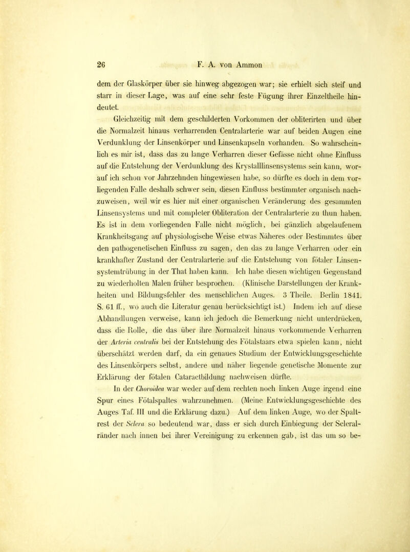 dem der Glaskörper über sie hinweg- abgezogen war; sie erhielt sich steif und starr in dieser Lage, was auf eine sehr feste Fügung ihrer Einzeitheile hin- deutet. Gleichzeitig mit dem geschilderten Vorkommen der obhterirten und über die Normalzeit hinaus verharrenden Centraiarterie war auf beiden Augen eine Verdunklang der Linsenkörper und Linsenkapseln vorhanden. So wahrschein- lich es mir ist, dass das zu lange Verharren dieser Gefässe nicht ohne Einfluss auf die Entstehung der Verdunklung des Krystallhnsensystems sein kann, wor- auf ich schon vor Jahrzehnden hingewiesen habe, so dürfte es doch in dem vor- liegenden Falle deshalb schwer sein, diesen Einfluss bestimmter organisch nach- zuweisen, weil wir es liier nüt einer organischen Veränderung des gesammten Linsensystems und mit completer Obhteration der Centraiarterie zu thun haben. Es ist in dem vorhegenden Falle nicht möglich, bei gänzüch abgelaufenem Krankheitsgang auf physiologische Weise etwas Näheres oder Bestimmtes über den pathogenetischen Einfluss zu sagen, den das zu lange Verharren oder ein krankhafter Zustand der Centraiarterie auf die Entstehung von fötaler Linsen- systemtrübung in der That haben kann. Ich habe diesen wichtigen Gegenstand zu wiederholten Malen früher besprochen. (Klinische Darstellungen der Krank- heiten und Bildungsfehler des menschhchen Auges. 3 Theile. Berhn 1841. S. 61 ff., wo auch die Literatur genau berücksichtigt ist.) Lidem ich auf diese Abhandlungen verweise, kann ich jedoch die Bemerkung nicht unterdrücken, dass die Rolle, die das über ihre Normalzeit hinaus vorkommende Verharren der Arteria centralis bei der Entstehung des Fötalstaars etwa spielen kann, nicht überschätzt werden darf, da ein genaues Studium der Entwicklungsgeschichte des Linsenkörpers selbst, andere und näher liegende genetische Momente zur Erklärung der fötalen Cataractbildung nachweisen dürfte. In der Choroidea war weder auf dem rechten noch linken Auge irgend eine Spur eines Fötalspaltes wahrzunehmen. (Meine Entwicklungsgeschichte des Auges Taf. III und die Erklärung dazu.) Auf dem hnken Auge, wo der Spalt- rest der Sclera so bedeutend war, dass er sich durch Einbiegung der Scleral- ränder nach innen bei ihrer Vereinigung zu erkennen gab, ist das um so be-