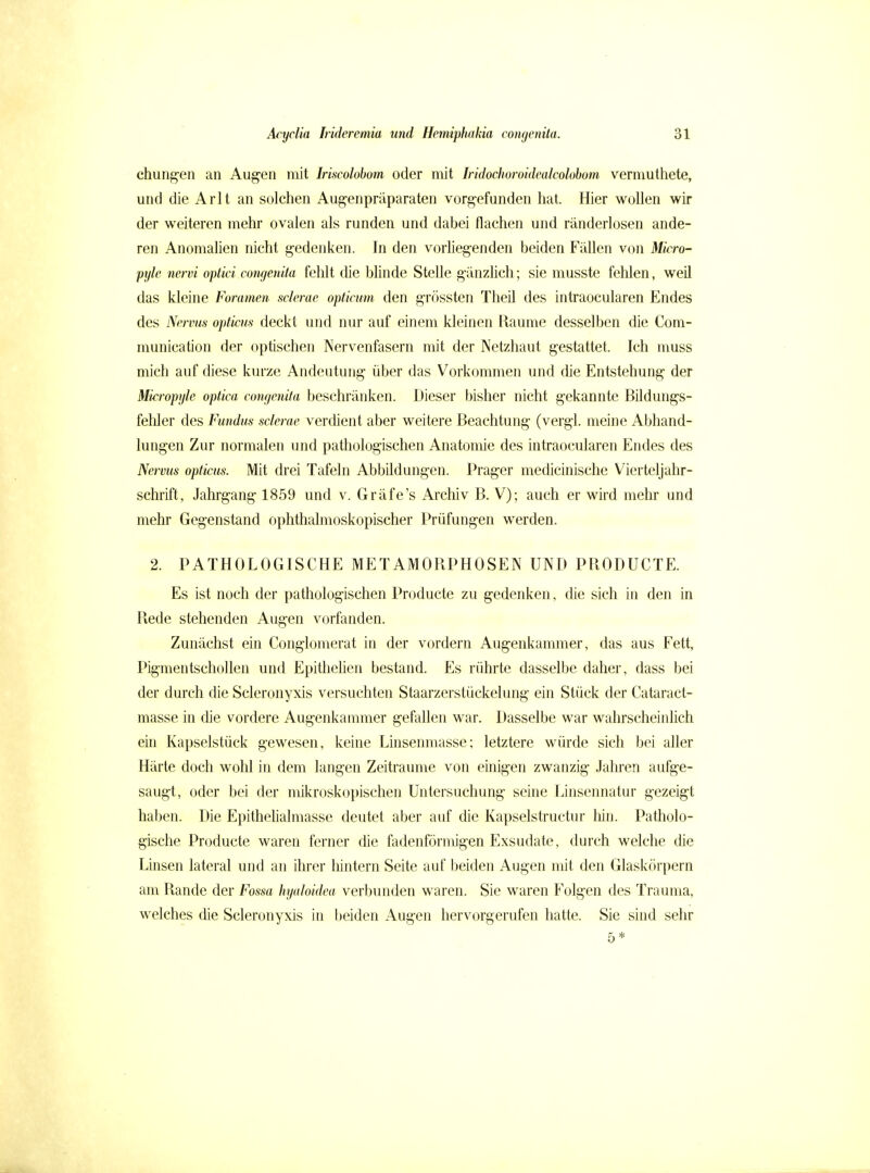 chungen an Augen mit Iriscolobom oder mit hidochoroideakolohom vermuthete, und die Arlt an solchen Aug-enpräparaten vorgefunden hat. Hier wollen wir der weiteren mehr ovalen als runden und dabei flachen und ränderlosen ande- ren Anomalien nicht gedenken. In den vorliegenden beiden Fällen von Micro- pyle nervi optici congenita fehlt die blinde Stelle gänzlich; sie musste fehlen, weil das kleine Foramen sclerac opticum den grössten Theil des intraocularen Endes des Nervus opticus deckt und nur auf einem kleinen Räume desselben die Com- munication der optischen Nervenfasern mit der Netzhaut gestattet. Ich muss mich auf diese kurze Andeutung über das Vorkommen und die Entstehung der Micropyle optica congenita beschränken. Dieser bisher nicht gekannte Bildungs- fehler des Fundus sclerae verdient aber weitere Beachtung (vergl. meine Abhand- lungen Zur normalen und pathologischen Anatomie des intraocularen Endes des Nervus opticus. Mit drei Tafeln Abbildungen. Prager medicinische Vierteljahr- schrift, Jahrgang 1859 und v. Gräfe's Archiv B. V); auch er wird mehr und mehr Gegenstand ophthalmoskopischer Prüfungen werden. 2. PATHOLOGISCHE METAMORPHOSEN UND PRODUCTE. Es ist noch der pathologischen Producte zu gedenken, die sich in den in Rede stehenden Augen vorfanden. Zunächst ein Conglomerat in der vordem Augenkammer, das aus Fett, Pigmentschollen und Epithehen bestand. Es rührte dasselbe daher, dass bei der durch die Scleronyxis versuchten Staarzerstückelung ein Stück der Cataract- masse in die vordere Augenkammer gefallen war. Dasselbe war wahrscheinlich ein Kapselstück gewesen, keine Linsenmasse; letztere würde sich bei aller Härte doch wohl in dem langen Zeiträume von einigen zwanzig Jahren aufge- saugt, oder bei der mikroskopischen Untersuchung seine Linsennatur gezeigt haben. Die Epithelialmasse deutet aber auf die Kapselstructur hin. Patholo- gische Producte waren ferner die fadenförmigen Exsudate, durch welche die Linsen lateral und an ihrer liintern Seite auf beiden Augen nüt den Glaskörpern am Rande der Fossa hyaloidea verbunden waren. Sie waren Folgen des Trauma, welches die Scleronyxis in beiden Augen hervorgerufen hatte. Sie sind sehr 5*