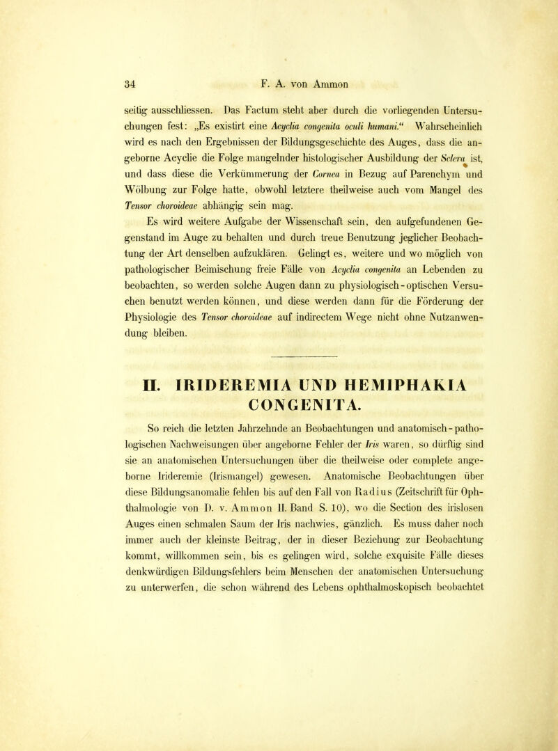 seitig ausschliessen. Das Factum steht aber durch die vorhegenden Untersu- chungen fest: „Es existirt eine Acydia congenita oculi humani. Wahrscheinhch wird es nach den Ergebnissen der Büdungsgeschichte des Auges, dass die an- geborne Acyche die Folge mangelnder histologischer Ausbildung der Sdera^ ist, und dass diese die Verkümmerung der Cornea in Bezug auf Parenchym und Wölbung zur Folge hatte, obwohl letztere theüweise auch vom Mangel des Tensor choroideae abhängig sein mag. Es wird weitere Aufgabe der Wissenschaft sein, den aufgefundenen Ge- genstand im Auge zu behalten und durch treue Benutzung jeghcher Beobach- tung der Art denselben aufzuklären. Gehngt es, weitere und wo möghch von pathologischer Beimischung freie Fälle von Aajclia congenita an Lebenden zu beobachten, so werden solche Augen dann zu physiologisch - optischen Versu- chen benutzt werden können, und diese werden dann für die Förderung der Physiologie des Tensor choroideae auf indirectem Wege nicht ohne Nutzanwen- dung bleiben. n. IRIDEREMIA UND HEMIPHAKIA CONGENITA. So reich die letzten Jahrzehnde an Beobachtungen und anatomisch-patho- logischen Nachweisungen über angeborne Feliler der Iris waren, so dürftig sind sie an anatomischen Untersuchungen über die theüweise oder complete ange- borne Irideremie (hismangel) gewesen. Anatomische Beobachtungen über diese Büdungsanomahe fehlen bis auf den Fall von Radius (Zeitschrift für Oph- thalmologie von I). V. Ammon II. Band S. 10), wo die Section des irislosen Auges einen schmalen Saum der Iris nachwies, gänzlich. Es muss daher noch immer auch der kleinste Beitrag, der in dieser Beziehung zur Beobachtung kommt, wülkommen sein, bis es gehngen wii'd, solche exquisite Fähe dieses denkwürdigen Bildungsfehlers beim Menschen der anatomischen Untersuchung zu unterwerfen, die schon während des Lebens ophthalmoskopisch beobachtet