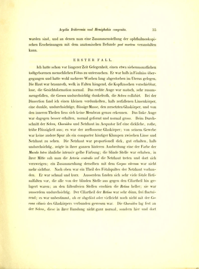 worden sind, und an denen man eine Zusammenstellung der ophthalmoskopi- schen Erscheinung-en mit dem anatomischen Befunde post mortem veranstalten kann. ERSTER FALL. Ich hatte schon vor längerer Zeit Gelegenheit, einen etwa siebenmonatlichen todtgeborenen menschlichen Fötus zu untersuchen. Er war halb inFäulniss über- gegangen und hatte wohl mehrere Wochen lang abgestorben im Uterus gelegen. Die Haut war braunroth, welk in Falten hängend, die Kopfknochen verscliiebbar, lose, die Gesichtsformation normal. Das rechte Auge war matsch, sehr zusam- mengefallen, die Cornea undurchsichtig dunkelroth, die Sdera collabirt. Bei der Dissection fand ich einen kleinen verdunkelten, halb zerfallenen Linsenkörper, eine dunkle, undurchsichtige, flüssige Masse, den zersetzten Glaskörper, und von den inneren Theilen liess sich keine Membran genau erkennen. Das linke Auge war dagegen besser erhalten, normal geformt und normal gross. Beim Durch- schnitt der Sclera, Choroidea und Netzhaut im Aequator lief eine dickliche, rothe, trübe Flüssigkeit aus; es war der zerflossene Glaskörper; von seinem Gewebe war keine andere Spur als ein compacter häutiger Klumpen zwischen Linse und Netzhaut zu sehen. Die Netzhaut war proportionell dick, gut erhalten, halb undurchsichtig, zeigte in ihrer ganzen hinteren Ausbreitung eine der Farbe der Macula lutea ähnUche intensiv gelbe Färbung; die bünde Stelle war erhaben, in üirer Mitte sah man die Arteria centralis auf die Netzhaut treten und dort sich verzweigen; ein Zusammenhang derselben mit dem Corpus vitreum war nicht mehr sichtbar. Nach oben war ein Theil des Fötalspaltes der Netzhaut vorhan- den. Er war schmal und kurz. Ausserdem fanden sich sehr viele fötale Reti- nalfalten vor, die alle von der blinden Stelle aus gegen den Ciliartheil liin ge- lagert waren; an den faltenfreien Stellen erschien die Retina heller; sie war ausserdem undurchsichtig. Der Ciliartheil der Retina war sehr dünn, frei fluctui- rend; es war unbestimmt, ob er abgelöst oder vieUeicht noch nicht mit der Co- rona ciliaris des Glaskörpers verbunden gewesen war. Die Choroidea lag fest an der Sclera, diese in ilirer Rundung nicht ganz normal, sondern liier und dort