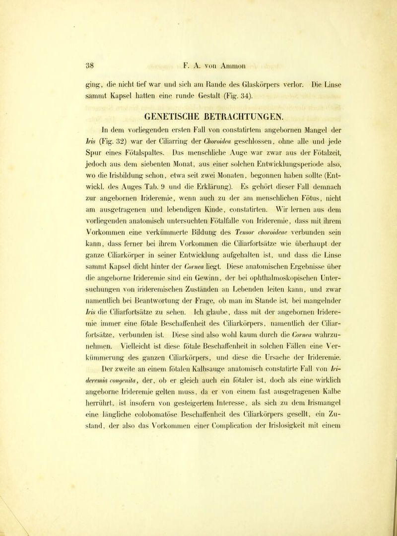 ^ing-, die nicht tief war und sich am Rande des Glaskörpers verlor. Die Linse aammt Kapsel hatten eine runde Gestalt (Fig-. 34). GENETISCHE BETRACHTUNGEN. In dem vorliegenden ersten Fall von constatirtem angebornen Mangel der Iris (Fig. 32) war der Ciliarring der Choroidea geschlossen, ohne alle und jede Spur eines Fötalspaltes. Das menschliche Auge war zwar aus der Fötalzeit, jedoch aus dem siebenten Monat, aus einer solchen Entwicklungsperiode also, wo die Irisbüdung schon, etwa seit zwei Monaten, begonnen haben soUte (Ent- wickl. des Auges Tab. 9 und die Erklärung). Es gehört dieser Fall demnach zur angebornen Irideremie, wenn auch zu der am menschlichen Fötus, nicht am ausgetragenen und lebendigen lünde, constatirten. Wir lernen aus dem vorhegenden anatomisch untersuchten Fötalfalle von Irideremie, dass mit ihrem Vorkommen eine verkümmerte Bildung des Tensor choroideae verbunden sein kann, dass ferner bei ihrem Vorkommen die CUiarfortsätze wie überhaupt der ganze Ciliarkörper in seiner Entwicklung aufgehalten ist, und dass die Linse sanimt Kapsel dicht liinter der Cornea liegt. Diese anatomischen Ergebnisse über die angeborne Irideremie sind ein Gewinn, der bei ophthalmoskopischen Unter- suchungen von irideremischen Zuständen an Lebenden leiten kann, und zwar namentlich bei Beantwortung der Frage, ob man im Stande ist, bei mangelnder Iris die Ciliarfortsätze zu sehen. Ich glaube, dass mit der angebornen Iridere- mie immer eine fötale Beschaffenheit des Ciliarkörpers, namentUch der CUiar- fortsätze, verbunden ist. Diese sind also wohl kaum durch die Cornea wahrzu- nehmen. Vielleicht ist diese fötale Beschaffenheit in solchen Fällen eine Ver- kümmerung des ganzen Ciliarkörpers, und diese die Ursache der Irideremie. Der zweite an einem fötalen Kalbsauge anatomisch constatirte Fall von Iri- deremia congenita, der, ob er gleich auch ein fötaler ist, doch als eine wirkhch angeborne Irideremie gelten muss, da er von einem fast ausgetragenen Kalbe herrührt, ist insofern von gesteigertem Interesse, als sich zu dem Irismangel eine längliche colobomatöse Beschaffenheit des Ciliarkörpers gesellt, ein Zu- stand , der also das Vorkommen einer Complication der Irislosigkeit mit einem