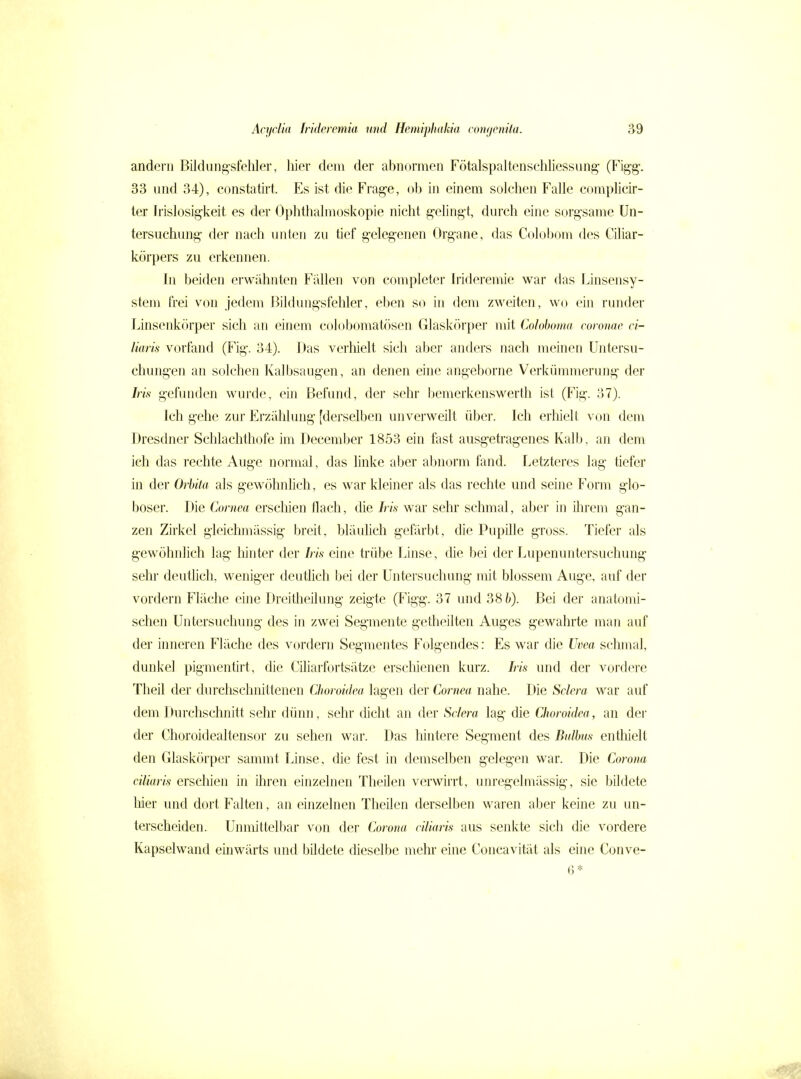 andern Bildung'sfehler, liier dem der abnormen Fötalspaltenschliessung- (Figg\ 33 und 34), constatirt. Es ist die Frage, ob in einem solchen Falle complicir- ter Irislosigkeit es der Ophthalmoskopie nicht g-elingi, durch eine sorgsame Un- tersuchung der nach unten zu tief gelegenen Organe, das Colobom des Ciliar- körpers zu erkennen. In beiden erwähnten Fallen von completer Irideremie war das Linsensy- stem frei von jedem Bildungsfehler, eben S(^ in dem zweiten, wo ein runder Linsenkörper sich an einem colobomatösen Glaskörper mit Coloboma coronae ci- liaris vorfand (Fig. 34). Das verhielt sich aber anders nach meinen Untersu- chungen an solchen Kalbsaugen, an denen eine angeborne Verkümmerung der Iris gefunden wurde, ein Befund, der sehr bemerkenswerth ist (Fig. 37). Ich gehe zur Erzählung [derselben unverweilt über. Ich erliielt von dem Dresdner Schlachthofe im December 1853 ein fast ausgetragenes Kalb, an dem ich das rechte Auge normal, das linke aber al^norm fand. Letzteres lag tiefer in der Orbita als gewöhnhch, es war kleiner als das rechte und seine Form glo- boser. Die Cornea erscliien flach, die Iris war sehr schmal, aber in üirem gan- zen Zirkel gieichmässig breit, bläulich gefärbt, die Pupille gross. Tiefer als gewöhnlich lag liinter der Iris eine trübe Linse, die bei der Lupenuntersuchung sehr deuthch, weniger deutlich bei der Untersuchung mit blossem Auge, auf der vordem Fläche eine Dreitheilung zeigte (Figg. 37 imd 38 6). Bei der anatomi- schen Untersuchung des in zwei Segmente getheilten Auges gewahrte man auf der inneren Fläche des vordem Segmentes Folgendes: Es war die Uvea schmal, dunkel pigmentirt, die Ciliarfortsätze erschienen kurz. Iris und der voi'dere Theil der durchschnittenen Choroidea lagen der Cornea nahe. Die Sclera war auf dem Durchschnitt sehr dünn, sehr dicht an der Sclera lag die Choroidea, an dei- der Choroidealtensor zu sehen war. Das hintere Segment des Bidbm entliielt den Glaskörper sammt Linse, die fest in demselben gelegen war. Die Corona ciliaris erschien in ihren einzelnen TheUen verwirrt, unregelmässig, sie bildete liier und dort Falten, an einzelnen Theilen derselben waren aber keine zu un- terscheiden. Unmittelbar von der Corona ciliaris aus senkte sich die vordere Kapselwand einwärts und bildete dieselbe mehr eine Concavität als eine Conve- 0*