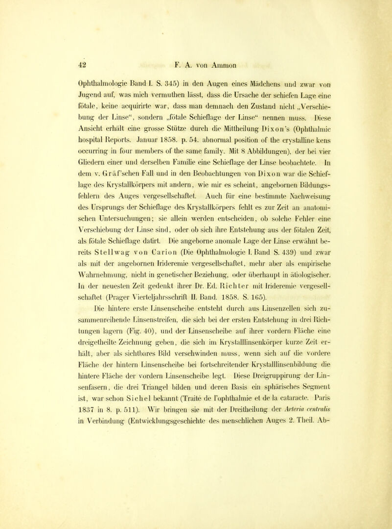 Ophthalmologie Band I. S. 345) in den Augen eines Mädchens und zwar von Jug-end auf, was mich vermuthen lässt, dass die Ursache der scliiefen Lage eine fötale, keine acquirirte war, dass man demnach den Zustand nicht „Verscliie- bung der Linse, sondern „fötale Schieflage der Linse nennen muss. Diese Ansicht erhält eine grosse Stütze durch die Mittheilung Dixon's (Ophthalmie hospital Reports. Januar 1858. p. 54. abnormal position of the crystalline kens occurring in four members of the same family. Mit 8 Abbildungen), der bei vier Gliedern einer und derselben Familie eine Schieflage der Linse beobachtete. In dem V. Gräf'sehen Fall und in den Beobachtungen von Dixon war die Schief- läge des Krystallkörpers mit andern, wie mir es scheint, angebornen Bildungs- fehlern des Auges vergesellschaftet. Auch für eine bestimmte Nachweisung des Ursprungs der Schieflage des Krystallkörpers fehlt es zur Zeit an anatomi- schen Untersuchungen; sie allein werden entscheiden, ob solche Fehler eine Verschiebung der Linse sind, oder ob sich üire Entstehung aus der fötalen Zeit, als fötale Scliieflage datirt. Die angeborne anomale Lage der Linse erw^ähnt be- reits Stellwag von Carion (Die Ophthalmologie L Band S. 439) und zwar als mit der angebornen Irideremie vergesellschaftet, melii^ aber als empiiische Wahrnehmung, nicht in genetischer Bezieliung, oder überhaupt in ätiologischer. In der neuesten Zeit gedenkt ihrer Dr. Ed. Richter mit Irideremie vergesell- schaftet (Prager Vierteljahrssclu-ift II. Band. 1858. S. 165). Die hintere erste Linsenscheibe entsteht durch aus LinsenzeUen sich zu- sammenreihende Linsenstreifen, die sich bei der ersten Entstehung in drei Rich- tungen lagern (Fig. 40), und der Linsenscheibe auf ihrer vordem Fläche eine dreigetheilte Zeichnung geben, die sich im KrystalUinsenkörper kurze Zeit er- hält, aber als sichtbares Bild verschwinden muss, wenn sich auf die vordere Fläche der hintern Linsenscheibe bei fortschreitender Krystalllinsenbildung die liintere Fläche der vordem Linsenscheibe legt. Diese Dreigruppirung der Lin- senfasern, die drei Triangel bilden und deren Basis ein sphärisches Segment ist, war schon Sichel bekannt (Traite de Fophthalmie et de la cataracte. Paris 1837 in 8. p. 511). Wir bringen sie mit der Dreitheilung der Aiieria centralis in Verbindung (Entwicklungsgeschichte des menschlichen Auges 2. Theil. Ab-