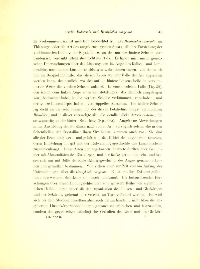 ihr Vurkommeii dasell)st mehifacb beobachtet ist. Die Jlemiphakia coHgemla am Thieraiig-e, oder die Art des aiig-eboriien i^raueii Staars, die ihre Entstehung- der verkümmerten Bildung- der Krystalllinse, an der nur die hintere Scheibe vor- handen ist, verdankt, steht aber nicht isolirt da. Es haben mich meine geneti- schen Untersuchungen über das Linsensystem im Auge des Kalbes- und Lam- mesfötus noch andere Linsenmissbildungen wahrnehmen lassen, von denen ich nur ein Beispiel mittheile, das als ein Typus weiterer Eälle der Art angesehen werden kann, der nendich, wo sich auf die hintere f.insenscheibe in verküm- merter Weise die vordere Scheibe aufsetzt. In einem s(»leben Falle (Fig\ 39), den ich in dem linken Auge eines Kalbsfötalauges, das ziemlich ausgetragen war, beobachtet habe, ist die vordere Scheibe verkümmert, verschollen, und der ganze Linsenkörper hat ein verkrüppeltes Aussehen. Die hintere Scheibe lag dicht an der sehr dünnen 'mit der dicken Fötalretina innigst verbiuidcnen Hyaloidca, und in dieser verzweigte sich die ziemhch dicke Arteria centralis, die schwanzartig an der hintern Seite hing (Fig. 39 n). Ang-eborne Abweichungen in der Ausbildung der Fr)tallinse nach andrer Art, vorzüghch solche, die in den Seitentheilen der Krystallinse ihren Sitz haben, konmien auch vor. Sie sind alle der Beachtung werth und gehören in das Gebiet der angebornen CitlanKia, deren Entstehung- innigst mit der Entwicklungsgesclilchte des Linsensystems zusammeidiüngt. Diese Arten der angebornen Cataracte dürften aber fast im- mer mit xAbnormitäten des Glaskörpers und der Retina verbunden sein, und las- sen sich nur mit Hülfe der Entwicklungsgeschichte des Aug-es g-enauer erken- nen und gründlich bestimmen. Wir stehen aber zur Zeit erst am Anfang- der Untersuchungen über die Hemipliakia congenita. Es ist erst ihre Existenz gefun- den, iln^e weiteren Schicksale sind noch unbekannt. Bei fortzusetzenden For- schungen über diesen Bildungsfehler wird eine grössere Beihe von eigenthüm- lichen Halbbildungen innerhalb der Org-anisation des Linsen- und Glaskörpers und der Netzhaut, getrennt oder vereint, zu Tage gefördert werden. Es wird sich bei dem Studium desselben aber auch darum handeln, nicht bloss die an- g-ebornen Linsenkörpermissbildung-en genauer zu erforschen und festzustellen, sondern das geg-enseitige pathologische Verhalten der Linse und des Glaskör- V^ol. XXV II. 7