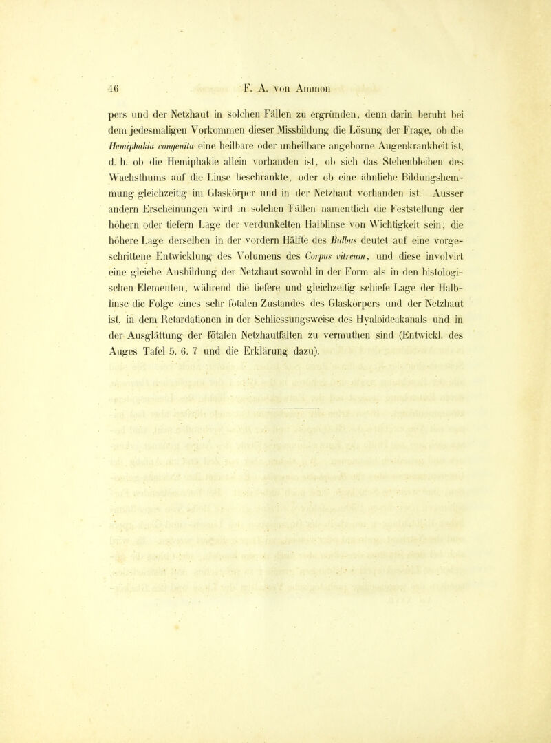 pers und der Netzhaut in solchen Fällen zu ergründen, denn darin beruht bei dem jedesmahgen Vorkommen dieser Missbüdung die Lösung- der Frage, ob die Hemiphakia congenita eine heilbare oder unheilbare angeborne Augenkrankheit ist, d. h. ob die Hemiphakie allein vorhanden ist, ob sich das Stehenbleiben des Wachsthums auf die Linse beschränkte, oder ob eine ähnliche Bildungshem- mung gleichzeitig im Glaskörper und in der Netzhaut vorhanden ist. Ausser andern Erscheinungen wird in solchen Fällen namentlich die Feststellung der höhern oder tiefern Lage der verdunkelten Halbhnse von Wichtigkeit sein; die höhere Lag-e derselben in der vordem Hälfte des Bulbus deutet auf eine vorge- schrittene Entwicklung des Volumens des Corpus vitreum, und diese involvii't eine gleiche Ausbildung der Netzhaut sowohl in der Form als in den histologi- schen Elementen, während die tiefere und gleichzeitig scliiefe Lage der Halb- linse die Folge eines sehr fötalen Zustandes des Glaskörpers und der Netzhaut ist, in dem Retardationen in der Schliessungsweise des Hyaloideakanals und in der Ausgiättung der fötalen Netzhautfalten zu vermuthen sind (Entwicld. des Auges Tafel 5. 6. 7 und die Erklärung dazu).
