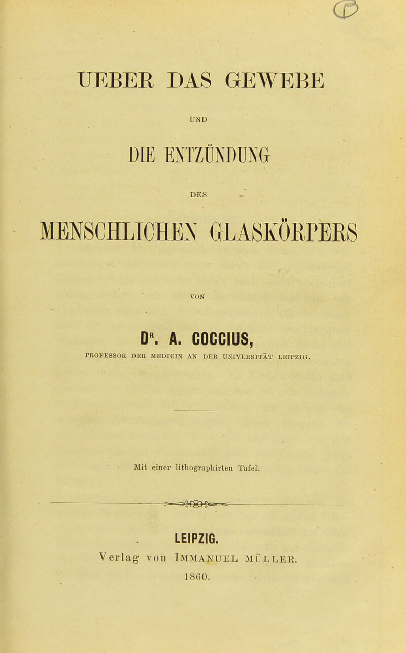 C0 UEBER DAS GEWEBE UND DIE ENTZÜNDUNG DES MN8CHLICHEN GLASKÖRPERS VON 0». A. GOGGIUS, PROFESSOR DER MEDICIN AN DER UNIVERSITÄT LEIPZIG. Mit einer lithographivteu Tafel. • • ^=.^f^^«=.=^ Verlag von LEIPZIG. Immanuel 18G0. MÜLLER.