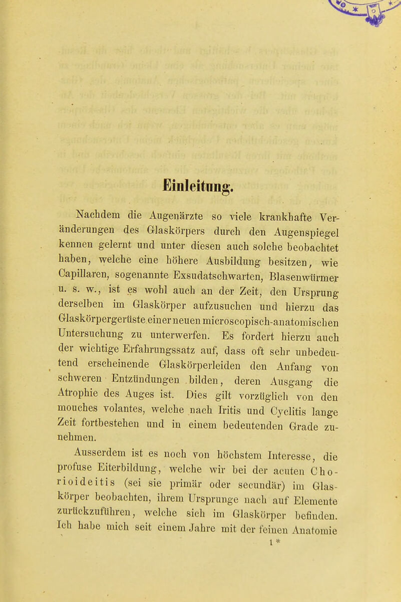 Einleitung. Nachdem die Augenärzte so viele krankhafte Ver- änderungen des Grlaskörpers durch den Augenspiegel kennen gelernt und unter diesen auch solche beobachtet haben, welche eine höhere Ausbildung besitzen, wie Capillaren, sogenannte Exsudatschwarten, Blasenwürmer u. s. w., ist es wohl auch an der Zeit, den Ursprung derselben im Glaskörper aufzusuchen und hierzu das Grlaskörpergerüste einer neuen microscopisch-anatomischen Untersuchung zu unterwerfen. Es fordert hierzu auch der wichtige Erfahrungssatz auf, dass oft sehr unbedeu- tend erscheinende Glaskörperleiden den Anfang von schweren Entzündungen bilden, deren Ausgang die Aü-ophie des Auges ist. Dies gilt vorzüglich von den mouches volantes, welche nach Iritis und Cyclitis lange Zeit fortbestehen und in einem bedeutenden Grade zu- nehmen. Ausserdem ist es noch von höchstem Interesse, die profuse Eiterbildung, welche wir bei der acuten Cho- rioideitis (sei sie primär oder secundär) im Glas- körper beobachten, ihrem Ursprünge nach auf Elemente zurückzuführen, welche sich im Glaskörper befinden. Ich habe mich seit einem Jahre mit der feinen Anatomie