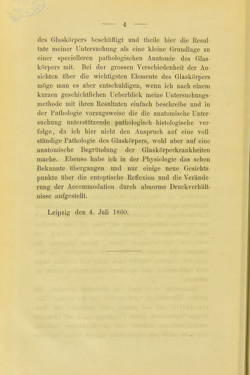 des Glaskihpcrs beschäftigt und tlieile liier die Resul- tate meiner Untersuchung als eine kleine Grundlage zu einer specielleren pathologischen Anatomie des Glas- körpers mit. Bei der grossen Verschiedenheit der An- sichten über die wichtigsten Elemente des Glaskörpers möge man es aber entschuldigen, wenn ich nach einem kurzen geschichtlichen Ueberblick meine Untersuchungs- methode mit ihren Resultaten einfach beschreibe und in der Pathologie vorzugsweise die die anatomische Unter- suchung unterstutzende pathologisch - histologische ver- folge, da ich hier nicht den Anspruch auf eine voll- ständige Pathologie des Glaskörpers, wohl aber auf eine anatomische BegTündung der Glaskörperkrankheiten mache. Ebenso habe ich in der Physiologie das schon Bekannte übergangen und nur einige neue Gesichts- punkte über die entoptische Reflexion und die Verände- rung der Accommodation durch abnorme Druckverhält- nisse aufgestellt. Leipzig den 4. Juli 1860.