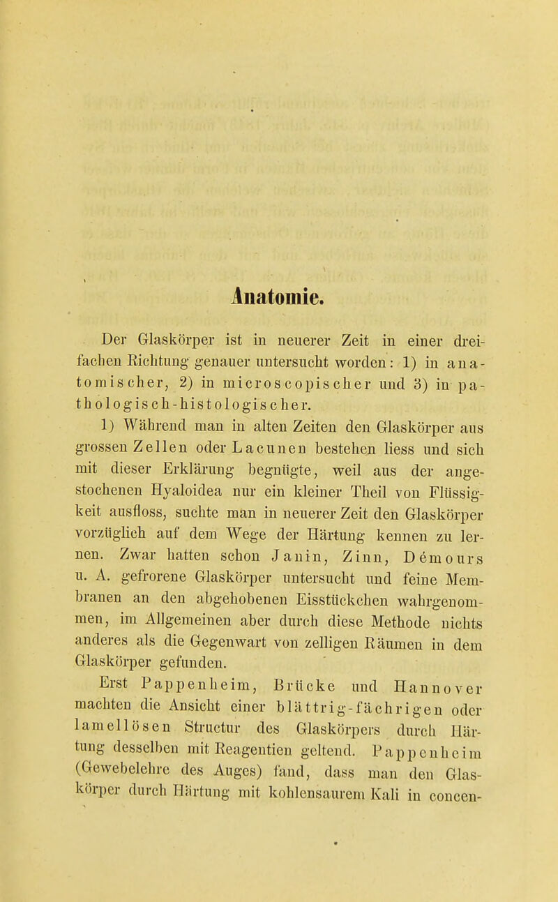 Anatomie. Der Glaskörper ist in neuerer Zeit in einer drei- fachen Eichtling genauer untersucht worden: 1) in ana- tomischer, 2) in microscopiseher und 3) in pa- thologisch-histologischer. 1) Während man in alten Zeiten den Glaskörper aus grossen Zellen oder Lacunen bestehen liess und sich mit dieser Erklärung begnügte, weil aus der ange- stochenen Hyaloidea nur ein kleiner Theil von Flüssig- keit ausfloss, suchte man in neuerer Zeit den Glaskörper vorzüglich auf dem Wege der Härtung kennen zu ler- nen. Zwar hatten schon Jauin, Zinn, Demours u. A. gefrorene Glaskörper untersucht und feine Mem- branen an den abgehobenen Eisstückchen wahrgenom- men, im Allgemeinen aber durch diese Methode nichts anderes als die Gegenwart von zelligen Räumen in dem Glaskörper gefunden. Erst Pappenheim, Brücke und Ilannover machten die Ansicht einer blättrig-fä ehr igen oder lameil Ösen Structur des Glaskörpers durch Här- tung desselben mit Reagentien geltend. Pappenheim (Gewebelehre des Auges) fand, dass man den Glas- körper durch HJirtung mit kohlensaurem Kali in concen-