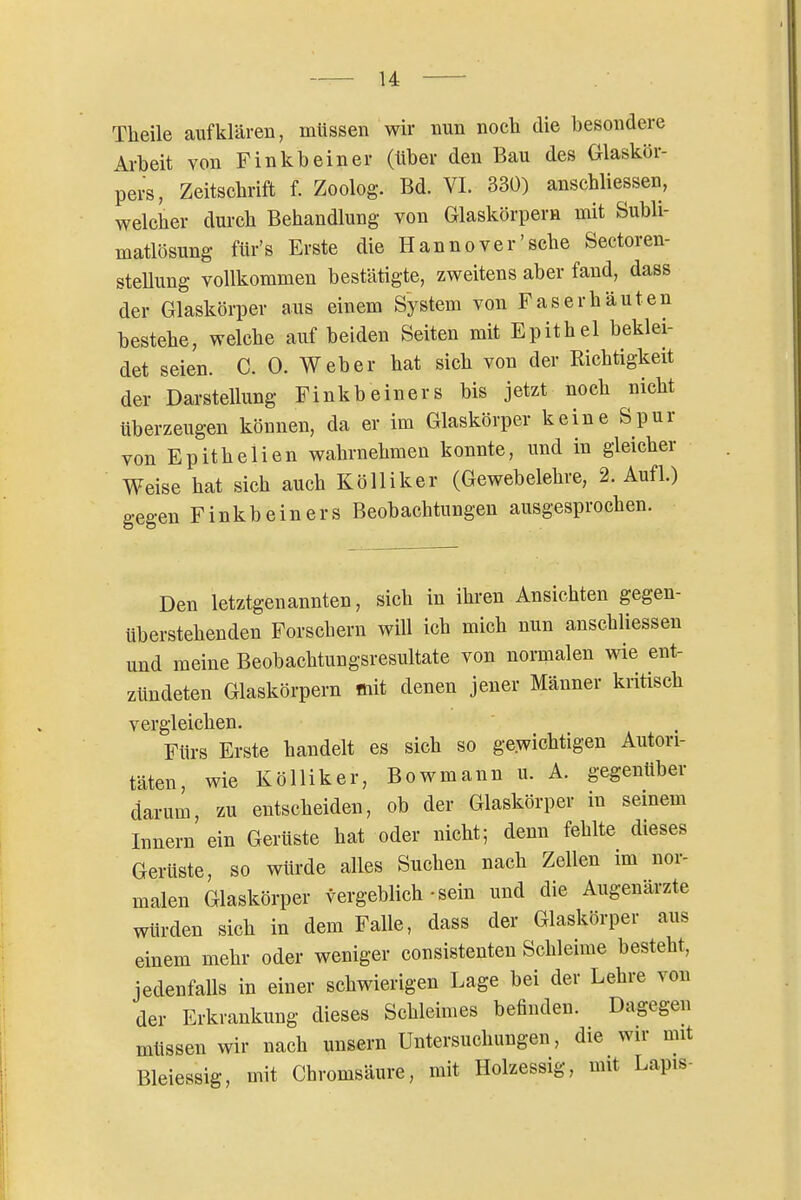 Theile aufklären, müssen wir nun noch die besondere Ai-beit von Finkbeiner (über den Bau des Glaskör- pers, Zeitschrift f. Zoolog. Bd. VI. 330) anschliessen, welcher durch Behandlung von Glaskörpern mit Subli- matlösung fUr's Erste die Hannover'sehe Sectoren- stellung vollkommen bestätigte, zweitens aber fand, dass der Glaskörper aus einem System von Faser häuten bestehe, welche auf beiden Seiten mit Epithel beklei- det seien. C. 0. Weber hat sich von der Richtigkeit der Darstellung Finkbeiners bis jetzt noch nicht überzeugen können, da er im Glaskörper keine Spur von Epithelien wahrnehmen konnte, und in gleicher Weise hat sich auch Kölliker (Gewebelehre, 2. Aufl.) gegen Finkbeiners Beobachtungen ausgesprochen. Den letztgenannten, sich in ihren Ansichten gegen- überstehenden Forschern will ich mich nun anschliessen und meine Beobachtungsresultate von normalen wie ent- zündeten Glaskörpern mit denen jener Männer kritisch vergleichen. Fürs Erste handelt es sich so gewichtigen Autori- täten, wie Kölliker, Bowmann u. A. gegenüber darum, zu entscheiden, ob der Glaskörper in seinem Innern ein Gerüste hat oder nicht; denn fehlte dieses Gerüste, so würde alles Suchen nach Zellen im nor- malen Glaskörper vergeblich-sein und die Augenärzte würden sich in dem Falle, dass der Glaskörper aus einem mehr oder weniger consistenten Schleime besteht, jedenfalls in einer schwierigen Lage bei der Lehre von der Erkrankung dieses Schleimes befinden. Dagegen müssen wir nach unsern Untersuchungen, die wir mit Bleiessig, mit Chromsäure, mit Holzessig, mit Lapis-