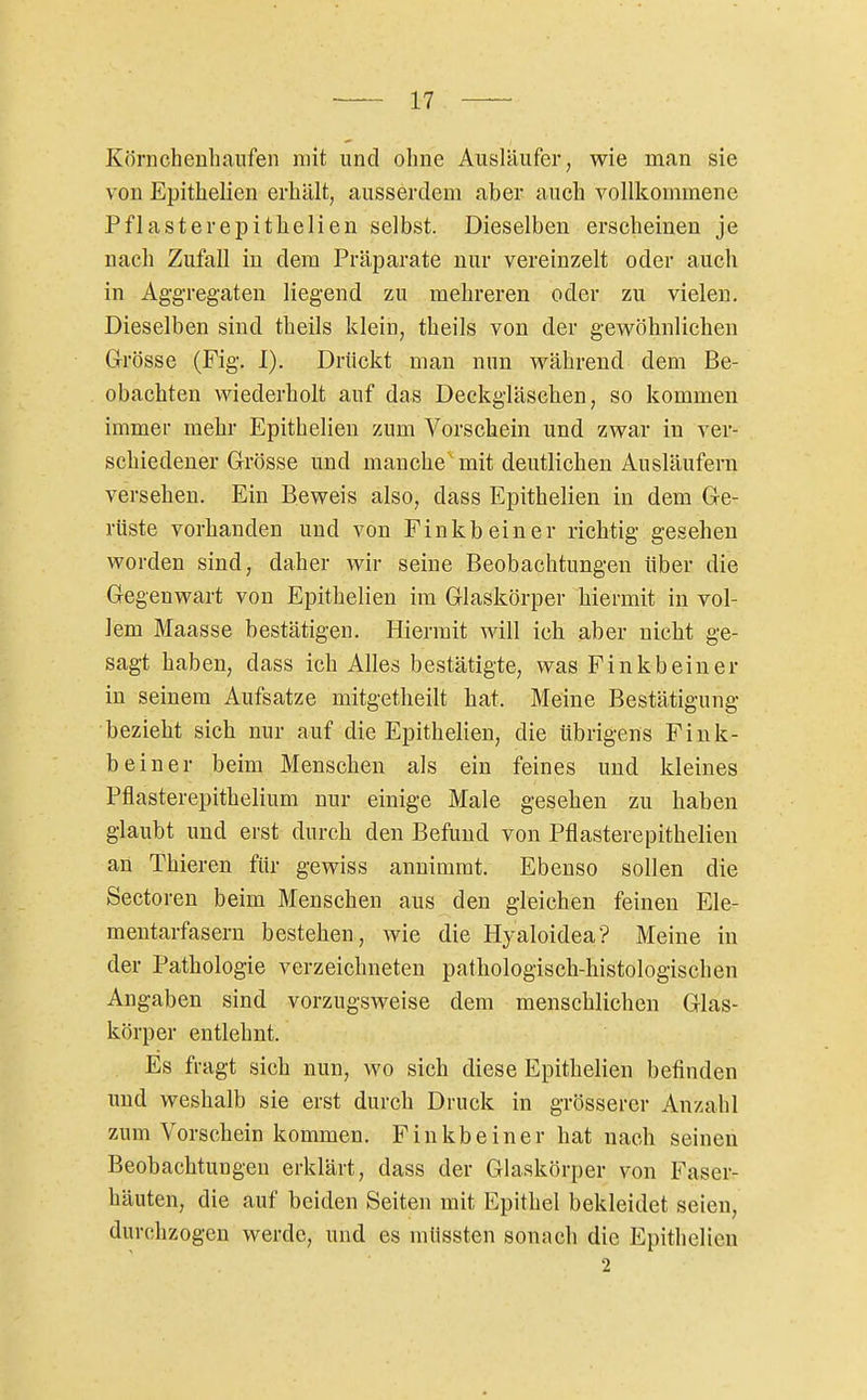 Körnchenliaufen mit und olme Ausläufer, wie man sie von Epithelien erhält, ausserdem aber auch vollkommene Pflasterepithelien selbst. Dieselben erscheinen je nach Zufall in dem Präparate nur vereinzelt oder auch in Aggregaten liegend zu mehreren oder zu vielen. Dieselben sind theils klein, theils von der gewöhnlichen Grösse (Fig. I). Drückt man nun während dem Be- obachten wiederholt auf das Deckgläschen, so kommen immer mehr Epithelien zum Vorschein und zwar in ver- schiedener Grösse und manche mit deutlichen Ausläufern versehen. Ein Beweis also, dass Epithelien in dem Ge- rüste vorhanden und von Einkbeiner richtig gesehen worden sind, daher wir seine Beobachtungen über die Gegenwart von Epithelien im Glaskörper hiermit in vol- lem Maasse bestätigen. Hiermit will ich aber nicht ge- sagt haben, dass ich Alles bestätigte, was Finkbeiner in seinem Aufsatze mitgetheilt hat. Meine Bestätigung bezieht sich nur auf die Epithelien, die übrigens Fink- beiner beim Menschen als ein feines und kleines Pflasterepithelium nur einige Male gesehen zu haben glaubt und erst durch den Befund von Pflasterepithelien an Thieren für gewiss annimmt. Ebenso sollen die Sectoren beim Menschen aus den gleichen feinen Ele- mentarfasern bestehen, wie die Hyaloidea? Meine in der Pathologie verzeichneten pathologisch-histologischen Angaben sind vorzugsweise dem menschlichen Glas- körper entlehnt. Es fragt sich nun, wo sich diese Epithelien befinden imd weshalb sie erst durch Druck in grösserer Anzahl zum Vorschein kommen. Finkbeiner hat nach seineu Beobachtungen erklärt, dass der Glaskörper von Faser- häuten, die auf beiden Seiten mit Epithel bekleidet seien, durchzogen werde, und es mUssten sonach die Epithelien 2