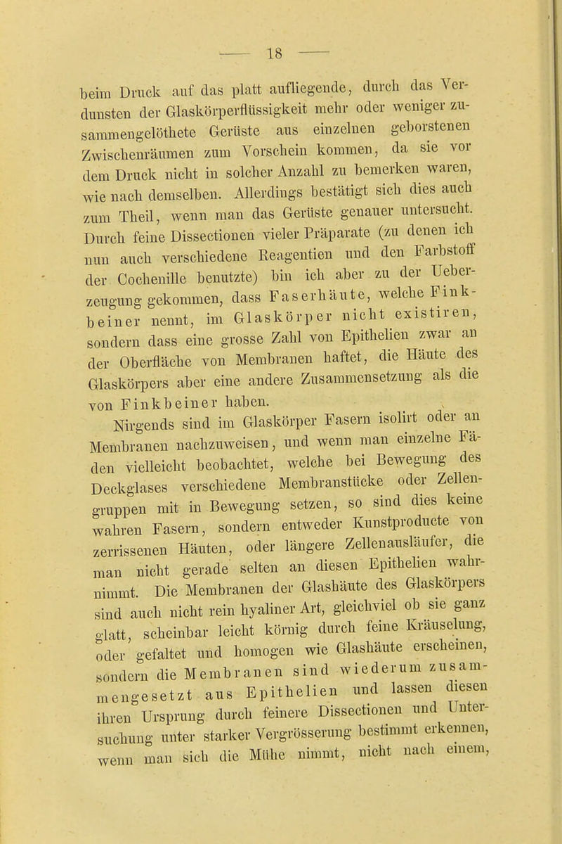 beim Druck auf das platt aufliegende, durch das Ver- dunsten der Glaskörperflüssigkeit mehr oder weniger zu- sammen gelöthete Gerüste aus einzelnen geborstenen Zwischenräumen zum Vorschein kommen, da sie vor dem Druck nicht in solcher Anzahl zu bemerken waren, wie nach demselben. Allerdings bestätigt sich dies auch zum Theil, wenn man das Gerüste genauer untersucht. Durch feine Dissectionen vieler Präparate (zu denen ich nun auch verschiedene Reagentien und den Farbstoff der Cochenille benutzte) bin ich aber zu der Ueber- zeugung gekommen, dass Faserhäute, welche Fmk- beiner nennt, im Glaskörper nicht existiren, sondern dass eine grosse Zahl von Epithelien zwar an der Oberfläche von Membranen haftet, die Häute des Glaskörpers aber eine andere Zusammensetzung als die von Finkbeiner haben. Nirgends sind im Glaskörper Fasern isolirt oder an Membranen nachzuweisen, und wenn man einzelne Fä- den vielleicht beobachtet, welche bei Bewegung des Deckglases verschiedene Membranstücke oder Zellen- gruppen mit in Bewegung setzen, so sind dies keme wahren Fasern, sondern entweder Kunstproducte von zerrissenen Häuten, oder längere Zellenausläufer, die man nicht gerade selten an diesen Epitheben wahr- nimmt Die Membranen der Glashäute des Glaskörpers sind auch nicht rein hyaliner Art, gleichviel ob sie ganz glatt, scheinbar leicht körnig durch feine Kräuselung, oder gefaltet und homogen wie Glashäute erschemen, sondern die Membranen sind wiederum zusam- mengesetzt aus Epithelien und lassen diesen ihren Ursprung durch feinere Dissectionen und Unter- suchung unter starker Vergrösserung bestimmt erkennen, wenn man sich die Mühe nimmt, nicht nach einem,