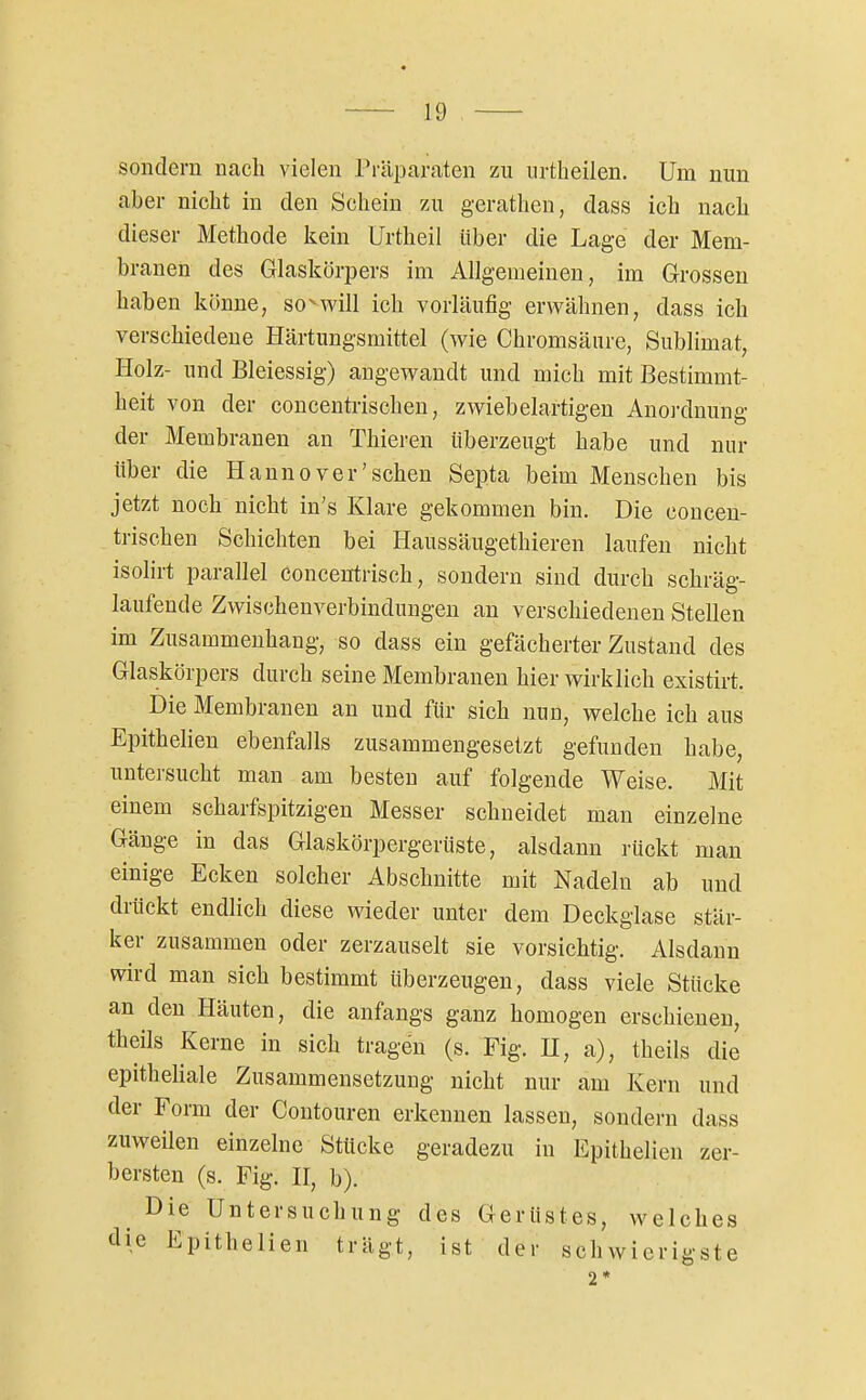 sondern nach vielen Präparaten zu urtlieilen. Um nun aber nicht in den Schein zu gerathen, dass ich nach dieser Methode kein Urtheil über die Lage der Mem- branen des Glaskörpers im Allgemeinen, im Grrossen haben könne, so^will ich vorläufig erwähnen, dass ich verschiedene Härtungsmittel (wie Chromsäure, Sublimat, Holz- und Bleiessig) angewandt und mich mit Bestimmt- heit von der concentrischen, zwiebelartigen Anordnung der Membranen an Thieren überzeugt habe und nur über die Hannover'sehen Septa beim Menschen bis jetzt noch nicht in's Klare gekommen bin. Die concen- trischen Schichten bei Haussäugethieren laufen nicht isolirt parallel conceutrisch, sondern sind durch schräg- laufende Zwischenverbindungeu an verschiedenen Stellen im Zusammenhang, so dass ein gefächerter Zustand des Glaskörpers durch seine Membranen hier wirklich existirt. Die Membranen an und für sich nun, welche ich aus Epithelien ebenfalls zusammengesetzt gefunden habe, untersucht man am besten auf folgende Weise. Mit einem scharfspitzigen Messer schneidet man einzelne Gänge in das Glaskörpergerüste, alsdann rückt man einige Ecken solcher Abschnitte mit Nadeln ab und drückt endlich diese wieder unter dem Deckglase stär- ker zusammen oder zerzauselt sie vorsichtig. Alsdann wird man sich bestimmt überzeugen, dass viele Stücke an den Häuten, die anfangs ganz homogen erschienen, theils Kerne in sich tragen (s. Fig. H, a), theils die epitheliale Zusammensetzung nicht nur am Kern und der Form der Contouren erkennen lassen, sondern dass zuweilen einzelne Stücke geradezu in Epithelien zer- bersten (s. Fig. H, b). Die Untersuchung des Gerüstes, welches die Epithelien trägt, ist der schwierigste 2«