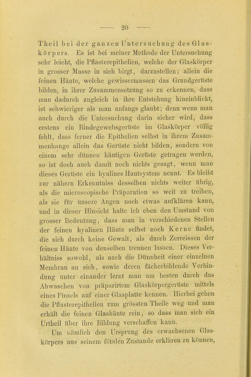Theil )3ei der gan zen Untersuchung des Glas- körpers. Es ist bei meiner Methode der Untersuchung sehr leicht, die Pflasterepithclicn, welche der Glaskörper in grosser Masse in sich birgt, darzustellen; allein die feinen Häute, welche gewissermassen das Grundgerüste bilden, in ihrer Zusammensetzung so zu erkennen, dass man dadurch zugleich in ihre Entstehung hineinbhckt, ist schwieriger als man anfangs glaubt; denn wenn man auch durch die Untersuchung darin sicher wird, dass erstens ein Bindegewebsgerüste im Glaskörper völlig fehlt, dass ferner die Epithelien selbst in ihrem Zusam- menhange allein das Gerüste nicht bilden, sondern von einem sehr dünnen häutigen Gerüste getragen werden, so ist doch auch damit noch nichts gesagt, wenn man dieses Gerüste ein hyalines Hautsystem nennt. Es bleibt zur nähern Erkenntniss desselben nichts weiter übrig, als die microscopische Präparation so weit zu treiben, als sie für unsere Augen noch etwas aufklären kann, und in dieser Hinsicht halte ich eben den Umstand von grosser Bedeutung, dass man in verschiedenen Stellen der feinen hyalinen Häute selbst noch Kerne findet, die sich durch keine Gewalt, als durch Zerreissen der feinen Häute von denselben trennen lassen. Dieses Yer- hältniss sowohl, als auch die Dünnheit einer einzelnen Membran an sich, sowie deren fächerbildendc Verbin- dung unter einander lernt man am besten durch das Abwaschen von präparirtem Glaskörpergerüste mittels eines Pinsels auf einer Glasplatte kennen. Hierbei gehen die Pflasterepithelien zum grössten Theile weg und man erhält die feinen Glashäute rein, so dass man sich ein Urtheil über ihre Bildung verschaffen kann. Um nämlich den Ursprung des erwachsenen Glas- körpers aus seinem fötalen Zustande erklären zu können.