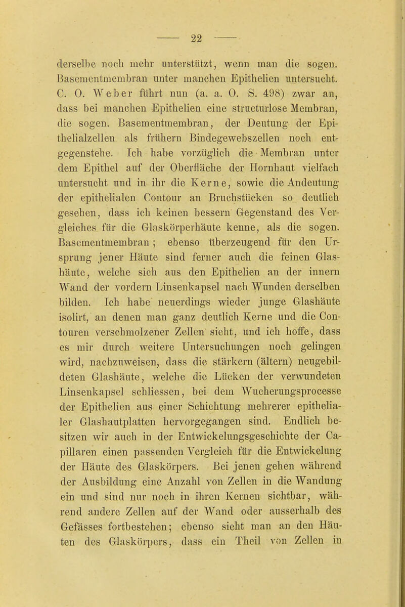 derselbe noch uiehr unterstützt, wenn man die sogen. Basementüiembran unter manchen Epithelien untersucht. C. 0. Weber führt nun (a. a. 0. S. 498) zwar an, dass bei manchen Epithelien eine structurlose Membran, die sogen. Basementmembran, der Deutung der Epi- thelialzellen als frühern Bindegewebszellen noch ent- gegenstehe. Ich habe vorzüglich die Membran unter dem Epithel auf der Oberfläche der Hornhaut vielfach untersucht und in ihr die Kerne, sowie die Andeutung der epithelialen Contour an Bruchstücken so deutlich gesehen, dass ich keinen bessern Gegenstand des Ver- gleiches für die Glaskörperhäute kenne, als die sogen. Basementmembran ; ebenso tiberzeugend für den Ur- sprung jener Häute sind ferner auch die feinen Glas- häute, welche sich aus den Epithelien an der innern Wand der vordem Linsenkapsel nach Wunden derselben bilden. Ich habe neuerdings wieder junge Glashäute isolirt, an denen man ganz deutlich Kerne und die Con- touren verschmolzener Zellen sieht, und ich hoffe, dass es mir durch weitere Untersuchungen noch gelingen wird, nachzuweisen, dass die stärkern (ältern) neugebil- deten Glashäute, Avelche die Lücken der verwundeten Linsenkapsel schliessen, bei dem Wucherungsprocesse der Epithelien aus einer Schichtung mehrerer epithelia- ler Glashautplatten hervorgegangen sind. Endlich be- sitzen wir auch in der Entwickelungsgeschichte der Ca- pillaren einen passenden Vergleich für die Entwickelung der Häute des Glaskörpers. Bei jenen gehen während der Ausbildung eine Anzahl von Zellen in die Wandung ein und sind nur noch in ihren Kernen sichtbar, wäh- rend andere Zellen auf der Wand oder ausserhalb des Gefässes fortbestehen; ebenso sieht man au den Häu- ten des Glaskörpers, dass ein Theil von Zellen in