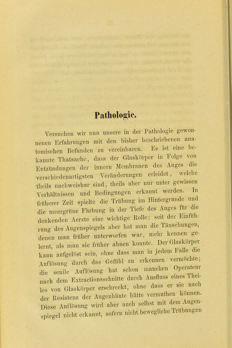 Pathologie. Versuchen wir nun unsere in der Pathologie gewon- nenen Erfahrungen mit den bisher beschriebenen ana- tomischen Befunden zu vereinbaren. Es ist eine be- kannte Thatsache, dass der Glaskörper in Folge von Entzündungen der innern Membranen des Auges die verschiedenartigsten Veränderungen erleidet, welche theils nachweisbar sind, theils aber nur unter gewissen Verhältnissen und Bedingungen erkannt werden. In früherer Zeit spielte die Trübung im Hintergrunde und die meergrüne Färbung in der Tiefe des Auges für die denkenden Aerzte eine wichtige Rolle; seit der Emtuh- rung des Augenspiegels aber hat man die Täuschungen, denen man früher unterworfen war, mehr kennen ge- lernt als man sie früher ahnen konnte. Der Glaskörper kann aufgelöst sein, ohne dass man in jedem Falle die Auflösung durch das Gefühl zu erkennen vermochte; die senile Auflösung hat schon manchen Operateur nach dem Extractionsschnitte durch Ausfluss eines Thei- les von Glaskörper erschreckt, ohne dass er sie nach der Resistenz der Augenhäute hätte vermuthen können. Diese Auflösung wird aber auch selbst mit dem Augen- spiegel nicht erkannt, sofern nicht bewegliche Trübungen