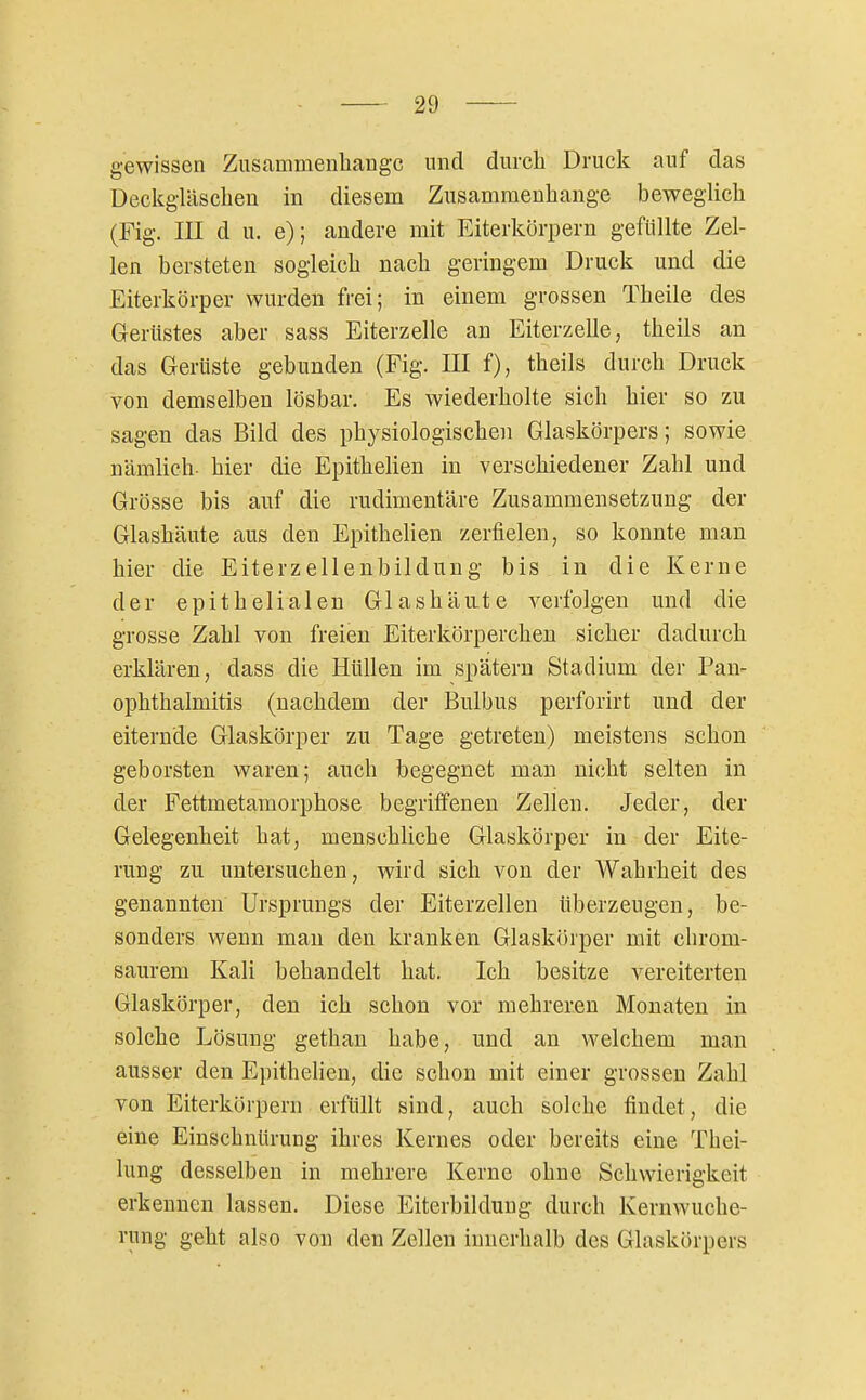 gewissen Zusammenhange und durch Druck auf das Deckgläschen in diesem Zusammenhange beweglich (Fig. III du. e); andere mit Eiterkörpern gefüllte Zel- len bersteten sogleich nach geringem Druck und die Eiterkörper wurden frei; in einem grossen Theile des Gerttstes aber sass Eiterzelle an Eiterzelle, theils an das Gerüste gebunden (Fig. III f), theils durch Druck von demselben lösbar. Es wiederholte sich hier so zu sagen das Bild des physiologischen Glaskörpers; sowie nämlich, hier die Epithelien in verschiedener Zahl und Grösse bis auf die rudimentäre Zusammensetzung der Glashäute aus den Epithelien zerfielen, so konnte man hier die Eiterzellenbildung bis in die Kerne der epithelialen Glashänte verfolgen und die grosse Zahl von freien Eiterkörperchen sicher dadurch erklären, dass die Hüllen im spätem Stadium der Pan- ophthalmitis (nachdem der Bulbus perforirt und der eiternde Glaskörper zu Tage getreten) meistens schon geborsten waren; auch begegnet man nicht selten in der Fettmetamorphose begriffenen Zellen. Jeder, der Gelegenheit hat, menschliche Glaskörper in der Eite- rung zu untersuchen, wird sich von der Wahrheit des genannten Ursprungs der Eiterzellen überzeugen, be- sonders wenn mau den kranken Glaskörper mit chrom- saurem Kali behandelt hat. Ich besitze vereiterten Glaskörper, den ich schon vor mehreren Monaten in solche Lösung gethan habe, und an welchem man ausser den Epithelien, die schon mit einer grossen Zahl von Eiterkörpern erfüllt sind, auch solche findet, die eine Einschnürung ihres Kernes oder bereits eine Tbei- lung desselben in mehrere Kerne ohne Schwierigkeit erkennen lassen. Diese Eiterbildung durch Kernwuche- rung geht also von den Zellen innerhalb des Glaskörpers