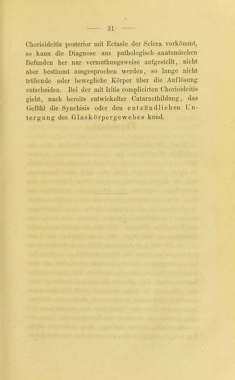 Chorioideitis posterior mit Ectasie der Sclera vorkömmt, so kann die Diagnose aus pathologisch-anatomisclien Befunden her nur vermuthungsweise aufgestellt, nicht aber bestimmt ausgesprochen werden, so lange nicht trübende oder bewegliche Körper über die Auflösung entscheiden. Bei der mit Iritis complicirten Chorioideitis giebt, nach bereits entwickelter Cataractbildung, das Gefühl die Synchisis oder den entzündlichen Un-