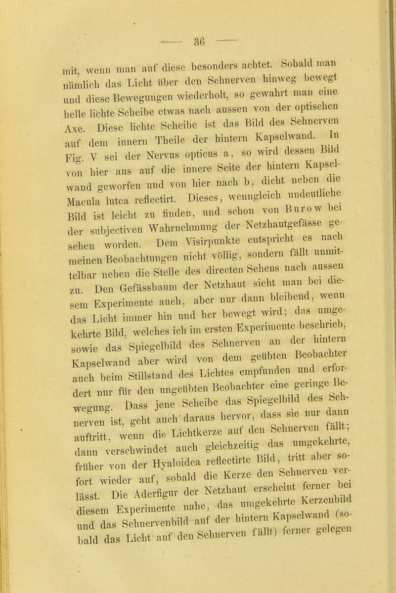 mit wenn man auf diese besonders aclitet. Sobald man nämlicb das Liebt über den Scbnerven binweg bewegt und diese Bewegungen wiederholt, so gewahrt man eine belle lichte Scheibe etwas nach aussen von der opüscben Axe Diese lichte Scheibe ist das Bild des Sehnerven auf dem innern Theile der hintern Kapselwand. In Fig V sei der N'ervus opticus a, so wird dessen Bild von hier aus auf die innere Seite der hintern Kapsel- wand geworfen und von hier nach b, dicht neben die Macula lutea reflectirt. Dieses, wenngleich undeutliche Bild ist leicht zu finden, und schon von Burow bei der subjectiven Wahrnehmung der Netzhautgefässe ge- sehen worden. Dem Visirpimkte entspricht es nach meinen Beobachtungen nicht vöUig, sondern fallt unmit- telbar neben die Stelle des directen Sehens nach aussen zu Den Gefässbaum der Netzhaut sieht man bei die- sem Experimente auch, aber nur dann bleibend, wenn das Licht immer hin und her bewegt wird; dns umge- kehrte Bild, welches ich im ersten Experimente besc mel, sowie das Spiegelbild des Sehnerven an der hm em Kapselwand aber wird von dem geübten Beobachtei auch beim Stillstand des Lichtes empfunden und erfoi- dert nur für den ungeübten Beobachter eme geringe Be- Teiven ist, geht auch daraus hervor, dass sie nur dann aufl^tt ;enn die Lichtkerze auf den Sehnerven fallt, Tain verschwindet auch gleichzeitig^ das umg.^^^^^^^^ früher von der Hyaloidea reflectirte Büd, tritt abei so ^ wieder auf,'sobald die Kerze ^len ~en ^Ti l.sst. Die Aderfi^v ^^^-^^^^ ^^n^S diesem Experimente nahe, das um^tKem bald das Licht auf den Selmen-e.. lallt) ie.nc. „elego