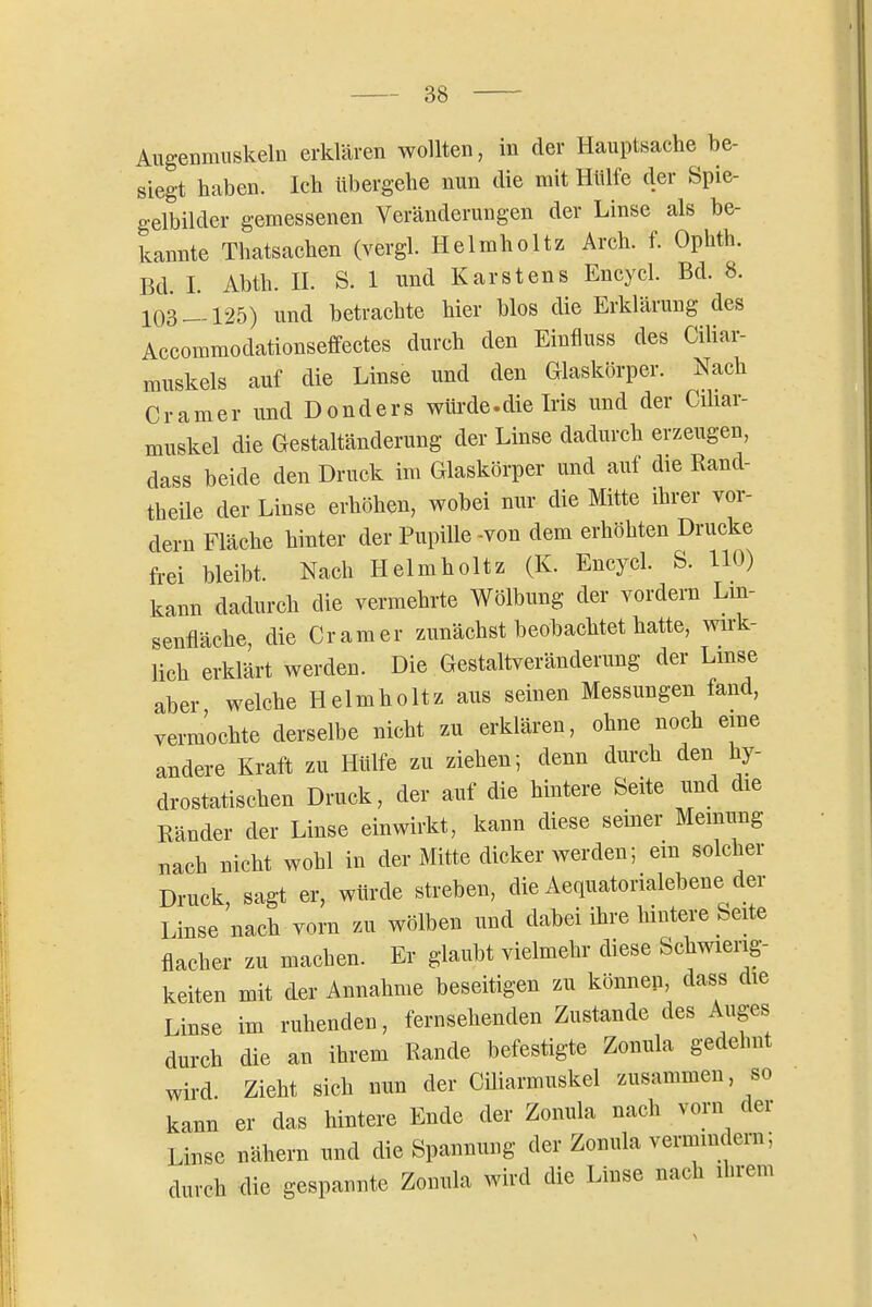 Augenmuskeln erklären wollten, in der Hauptsache be- siegt haben. Ich übergehe nun die mit Hülfe der Spie- gelbilder gemessenen Veränderungen der Linse als be- kannte Thatsachen (vergl. Helmholtz Arch. f. Ophth. Bd. I. Abth. n. S. 1 und Karstens Encycl. Bd. 8. 103125) und betrachte hier blos die Erklärung des Accommodationseffectes durch den Einfluss des Ciliar- muskels auf die Linse und den Glaskörper. Nach Gramer und Donders wtii-de.die Iris und der Gdiar- muskel die Gestaltänderung der Linse dadurch erzeugen, dass beide den Druck im Glaskörper und auf die Rand- theile der Linse erhöhen, wobei nur die Mitte ihrer vor- dem Fläche hinter der Pupille -von dem erhöhten Drucke frei bleibt. Nach Helmholtz (K. Encycl. S. 110) kann dadurch die vermehrte Wölbung der vordem Lm- senfläche, die Gramer zunächst beobachtet hatte, wii-k- lich erklärt werden. Die Gestaltveränderung der Lmse aber welche Helmholtz aus seinen Messungen fand, vermochte derselbe nicht zu erklären, ohne noch eme andere Kraft zu Hülfe zu ziehen; denn durch den hy- drostatischen Dmck, der auf die hintere Seite und die Ränder der Linse einwirkt, kann diese seiner Meinung nach nicht wohl in der Mitte dicker werden; em solcher Druck, sagt er, würde streben, die Aequatorialebene der Linse nach vom zu wölben und dabei ihre hintere Seite flacher zu machen. Er glaubt vielmehr diese Schwierig- keiten mit der Annahme beseitigen zu können, dass die Linse im ruhenden, fernsehenden Zustande des Auges durch die an ihrem Rande befestigte Zonula gedehnt wird. Zieht sich nun der Ciliarmuskel zusammen, so kann er das hintere Ende der Zonula nach vorn der Linse nähem und die Spannung der Zonula vermindern; durch die gespannte Zonula wird die Linse nach ihrem