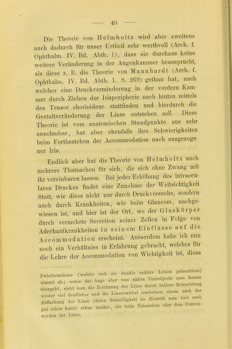 Die Theorie vou Helmholtz wird aber zweitens auch dadurch für unser Urtheil sehr werthvoll (Arch. f. Ophthalm. IV. Bd. Ahth. 1), dass sie durchaus keine weitere Veränderung in der Augenkammer beansprucht, als diess z. B. die Theorie von Mannhardt (Arch. f. Ophthalm. IV. Bd. Abth. 1. S. 269) gethan hat, nach welcher eine Druckverminderung in der vordem Kam- mer durch Ziehen der Irisperipherie nach hinten mittels des Tensor chorioideae stattfinden und hierdurch die Gestaltveränderung der Linse entstehen soll. Diese Theorie ist vom anatomischen Standpunkte aus sehr annehmbar, hat aber ebenfalls ihre Schwierigkeiten beim Fortbestehen der Accommodation nach ausgezoge- ner Iris. Endlich aber hat die Theorie von Helmholtz auch mehrere Thatsachen für sich, die sich ohne Zwang mit ihr vereinbaren lassen. Bei jeder Erhöhung des intraocu- laren Druckes findet eine Zunahme der Weitsichtigkeit Statt, wie diess nicht nur durch Druckversuche, sondern auch durch Krankheiten, wie beim Glaucom, nachge- wiesen ist, und hier ist der Ort, wo der Glaskörper durch vermehrte Secretion seiner Zellen in Folge von Aderhautkrankheiten in seinem Einflüsse auf die Accommodation erscheint. Ausserdem hahe ich nun • noch ein Verhältniss in Erfahrung gebracht, welches für die Lehre der Accommodation von Wichtigkeit ist, diess Zwischenräume (welehe sich als dunkle radiäre Linien präsentiren) ;Lmt ab- sowie das Auge aber vom nahen Visirobjecte zum fernen ht ;ie:t ..an die Zeiehnun, der Linse durch hellere Be« w eder 4l deutlicher und die Linscnwirbel ersehenen e.nem nach der Ilchung der Linse (deren Sehneiligkeit im Eintritt man h;er auch gut sehen kann) etwas breiter, als bein. Nahesehen oder dem Convex- werden der Linse.