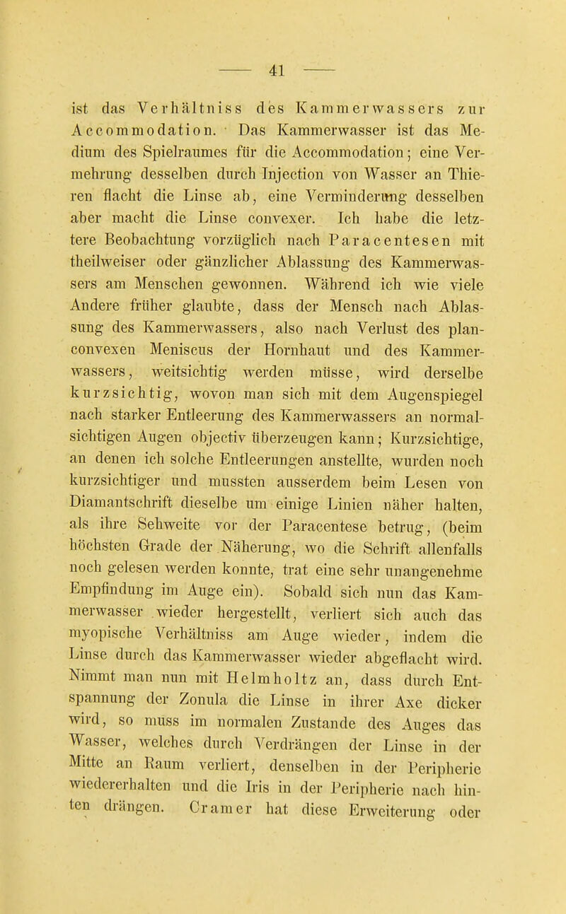 ist das Verhältniss des Kammerwassers zur Accommodation. Das Kammerwasser ist das Me- dium des Spielraumes für die Accommodation; eine Ver- mehrung- desselben durch Injection von Wasser an Thie- ren flacht die Linse ab, eine Verminderitng desselben aber macht die Linse convexer. Ich habe die letz- tere Beobachtung vorzüglich nach Paracentesen mit theilweiser oder gänzlicher Ablassung des Kammerwas- sers am Menschen gewonnen. Während ich wie viele Andere früher glaubte, dass der Mensch nach Ablas- sung des Kammerwassers, also nach Verlust des plan- convexen Meniscus der Hornhaut und des Kammer- wassers, weitsichtig werden müsse, wird derselbe kurzsichtig, wovon man sich mit dem Augenspiegel nach starker Entleerung des Kammerwassers an normal- sichtigen Augen objectiv überzeugen kann; Kurzsichtige, an denen ich solche Entleerungen anstellte, wurden noch kurzsichtiger und mussten ausserdem beim Lesen von Diamantschrift dieselbe um einige Linien näher halten, als ihre Sehweite vor der Paracentese betrug, (beim höchsten Grade der Näherung, wo die Schrift allenfalls noch gelesen werden konnte, trat eine sehr unangenehme Empfindung im Auge ein). Sobald sich nun das Kam- merwasser wieder hergestellt, verliert sich auch das myopische Verhältniss am Auge wieder, indem die Linse durch das Kammerwasser wieder abgeflacht wird. Nimmt man nun mit Helmholtz an, dass durch Ent- spannung der Zonula die Linse in ihrer Axe dicker wird, so muss im normalen Zustande des Auges das Wasser, welches durch Verdrängen der Linse in der Mitte an Raum verliert, denselben in der Peripherie wiedererhalten und die Iris in der Peripherie nach hin- ten drängen. Gramer hat diese Erweiterung oder