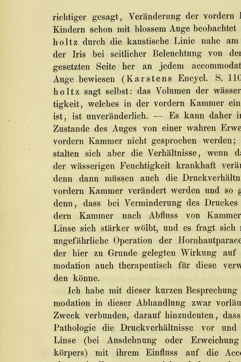 richtiger gesagt, Veränderung der vordem J Kindern schon mit blossem Auge beobachtet \ holtz durch die kaustische Linie nahe am der Iris bei seitlicher Beleuchtung von dei gesetzten Seite her an jedem accommodaf Auge bewiesen (Karstens Encycl. S. HC holtz sagt selbst: das Volumen der wässer tigkeit, welches in der vordem Kammer ein ist, ist unveränderHch. — Es kann daher ii Zustande des Auges von einer wahren Erwe vordem Kammer nicht gesprochen werden; > stalten sich aber die Verhältnisse, wenn d; der wässerigen Feuchtigkeit krankhaft veräi denn dann müssen auch die Druckverhältn vordem Kammer verändert werden und so ^ denn, dass bei Verminderung des Druckes' dern Kammer nach Abfluss von Kammer Linse sich stärker wölbt, und es fragt sich i ungefährliche Operation der Hornhautparace der hier zu Grunde gelegten Wirkung auf modation auch therapeutisch für diese verw den könne. .< Ich habe mit dieser kurzen Besprechung i modation in dieser Abhandlung zw^ar vorläu Zweck verbunden, darauf hinzudeuten, dass Pathologie die Druckverhältnisse vor und \ Linse (bei Ausdehnung oder Erweichung körpers) mit ihrem Einfluss auf die Acc(