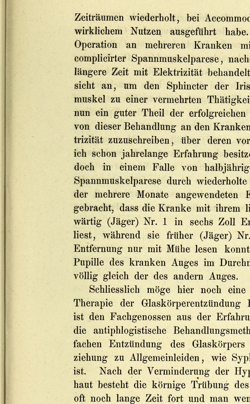 Zeiträumen wiederholt, bei Accommoc wirklichem Nutzen ausgeführt habe. Operation an mehreren Kranken mi complicirter Spannmuskelparese, nach längere Zeit mit Elektrizität behandelt sieht an, um den Sphincter der Iris muskel zu einer vermehrten Thätigkei nun ein guter Theil der erfolgreichen von dieser Behandlung an den Krankel] trizität zuzuschreiben, über deren vor ich schon jahrelange Erfahrung besitzi doch in einem Falle von halbjährigi Spannmuskelparese durch wiederholte der mehrere Monate angewendeten I gebracht, dass die Kranke mit ihrem Ii wärtig (Jäger) Nr. 1 in sechs Zoll Ei liest, während sie früher (Jäger) Nr. Entfernung nur mit Mühe lesen könnt Pupille des kranken Auges im Durchr völlig gleich der des andern Auges. Schliesslich möge hier noch eine Therapie der Glaskörperentzündung 1 ist den Fachgenossen aus der Erfahru die antiphlogistische Behandlungsmeth fachen Entzündung des Glaskörpers Ziehung zu Allgemeinleiden, wie Syp] ist. Nach der Verminderung der Hyj haut besteht die körnige Trübung des oft noch lange Zeit fort und man wer