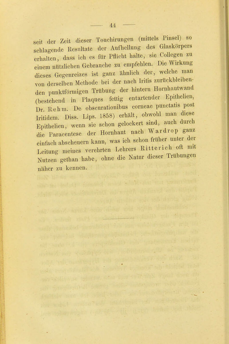 seit der Zeit dieser Touchirungen (mittels Pinsel) so schlagende Resultate der Aufhellung des Glaskörpers erhalten, dass ich es für Pflicht halte, sie Collegen zu einem nützUchen Gehrauche zu empfehlen. Die Wirkung dieses Gegenreizes ist ganz ähnlich der, welche man von derselben Methode bei der nach Iritis zurückbleiben- den punktförmigen Trübung der hintern Hornhautwand (bestehend in Plaques fettig entartender Epithelien Dr Rehm De obscurationibus corneae punctatis post Iriüdem. Diss. Lips. 1858) erhält, obwohl man diese Epithelien, wenn sie schon gelockert sind, auch durch die Paracentese der Hornhaut nach Wardrop ganz einfach abscheuern kann, was ich schon früher unter- der Leitung meines verehrten Lehrers Ritterich oft mit Nutzen gethan habe, ohne die Natur dieser Trübungen näher zu kennen.