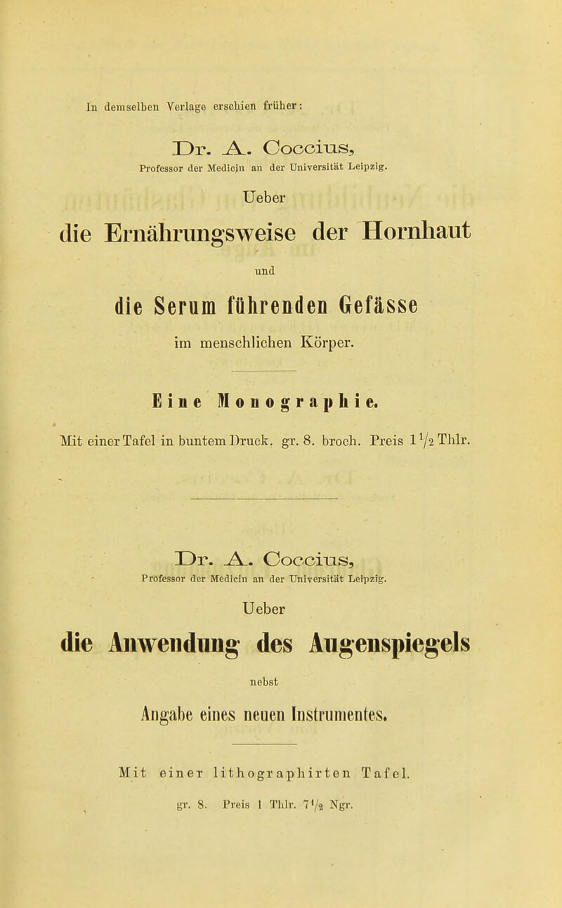 In demselben Verlage erscliien früher: Dr. -A.. Oooci-QS, Professor der Mediejn an der Universität Leipzig. Ueber die Ernährungsweise der Hornhaut und die Serum fülirenden Gefässe im menschlichen Körper. £ine Monographie. Mit einer Tafel in buntem Druck, gr. 8. broch. Preis l72Thlr. Dr. _A.. Coccms, Professor der IViedicin an der Universität Leipzig. Ueber die Anwendung des Augenspiegels nebst Angabe eines neuen Instrumentes. Mit einer gl-. 8. lithographirten Tafel. Preis 1 Thlr. TVä Ngr.