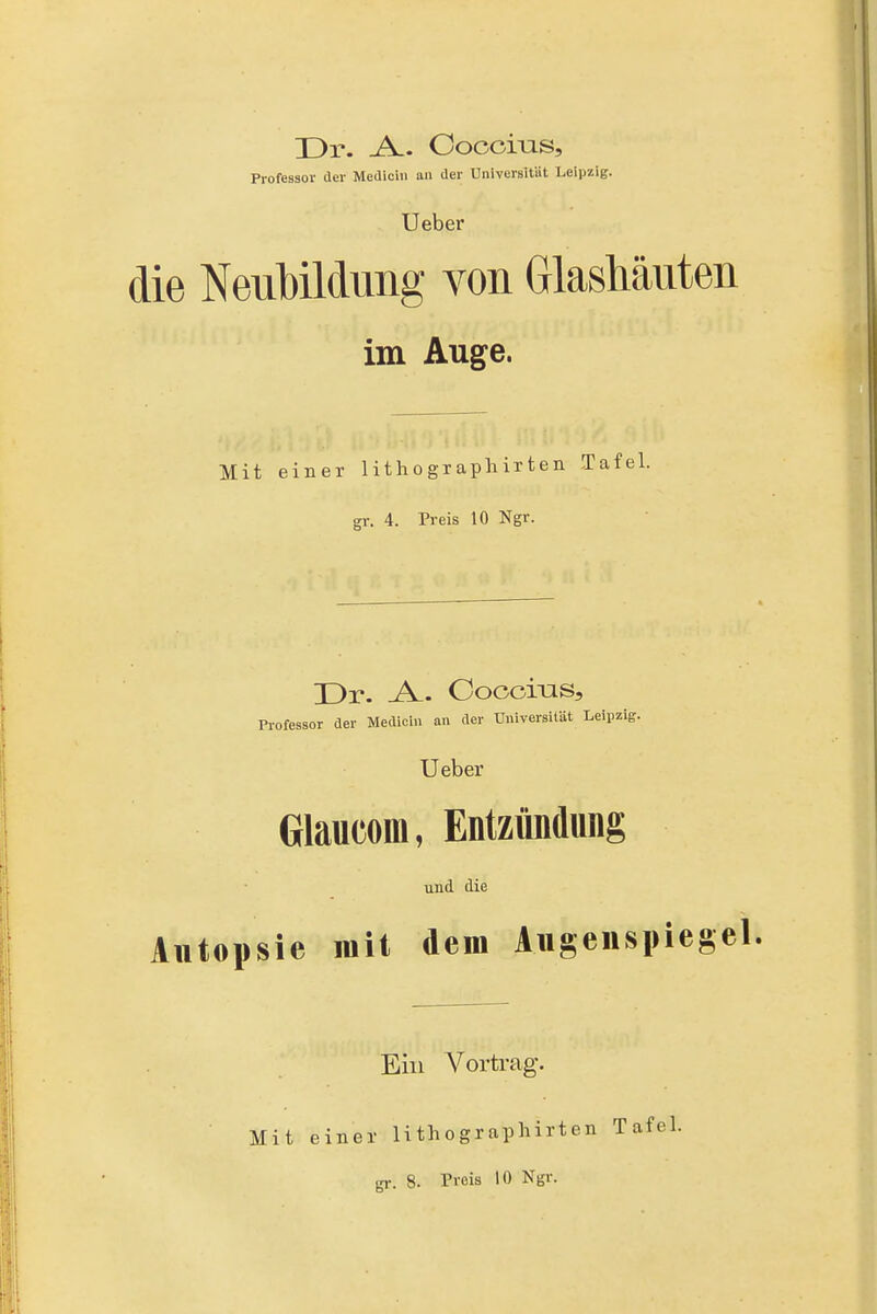 Dr. Ooocms, Professor der Mediciii an der Universitüt Leipzig. Ueber die Neubildung von Glashäuten im Auge. Mit einer lithogxapliirten Ta gr. 4. Preis 10 Ngr. Dr. -A. Ooccms, Professor der Medicin an der Universität Leipzig. Ueber Glaiicom, Entzündung und die Autopsie mit dem Augenspiegel Ein Vortrag. Mit einer lithographirten Tafel,