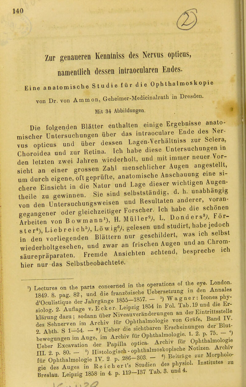 140 Zur genaueren Kenntniss des Nervus opticus, namentlich dessen intraocularen Endes. Eine anatomische Studie für die Ophthalmoskopie von Dr. von Ammon, Geheimer-Medicinalrath in Dresden. Mit 34 Abbildungen. Die folgenden Blätter enthalten einige Ergebnisse anato- mischer Untersuchungen über das intraoculare Ende des Ner- vus opticus und über dessen Lagen-Verhaltn.ss zur Sclera Choroidea und zur Retina. Ich habe diese Untersuchungen ■„ den letzten zwei Jahren wiederholt, und mit immer -euer Vor- sicht an einer grossen Zahl menschlicher Augen angestellt, I durch eigene, oft geprüfte, anatomische Anschauung e.ne s,- Tere Einsicht in die Natur und Lage dieser w.chligeu Augen- thene z gewinnen, Sie sind selbstständig, d. h unabhaog.g von den üntersuchungsweisen und Resultaten anderer, voran^ reanLner oder gleichzeitiger Forscher. Ich habe d,e schonen Arbeiten von Bolmann-), H. Müller»;, L. Donders»;, For- s e rru-e b r e i c hV, L ö w i g»A gelesen und studirt, habe jedoch n den vorliegenden Blättern nur geschildert, was ,ch selbst wiederholtgesehen, und zwar an frischen Augen und an Chrom- sliurepräparaten. Fremde Ansichten achtend, bespreche .ch hier nur das Selbstbeobachtete. Lectures on the part» con.erned in the Operations of the eye. London iS 8 pag 82^ und die französische Uebersetzung in den Annales lö4y. ö. pag. . _ 2) VV a g n e r : Icones phy- d'Oculistique der Jahrgange 1855-1857^ _ Vol Tab 19 und die Er- t ?■ ,^1 1 • TAr 9 28ß~S03 - •) Beiträge zur Morpholo- für Ophthalmologie IV. 2. p. 28b~dUd. ; fe Institutes zu gie des Auges in Reichert's Studien des physiol. Institutes zu