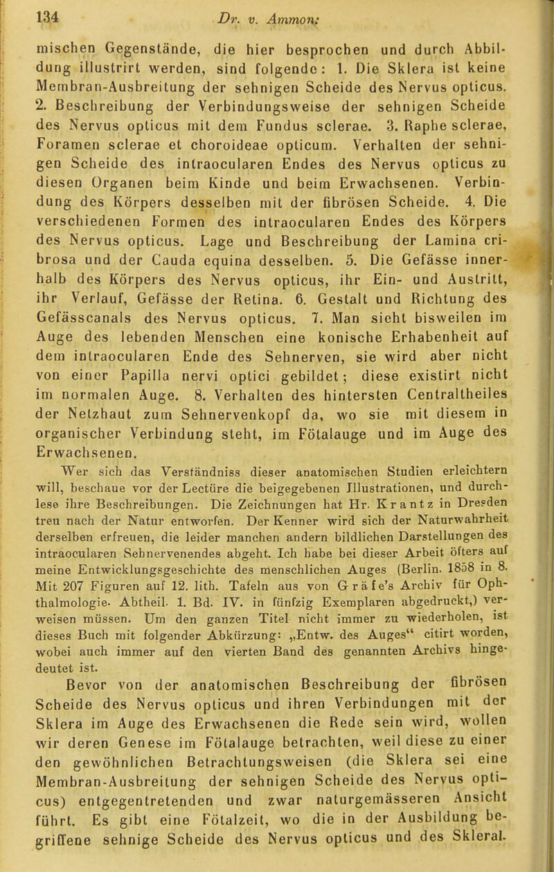 mischen Gegenstände, die hier besprochen und durch Abbil- dung illustrirt werden, sind folgende: 1. Die Sklera ist keine Membran-Ausbreitung der sehnigen Scheide des Nervus opticus. 2. Beschreibung der Verbindungsweise der sehnigen Scheide des Nervus opticus mit dem Fundus sclerae. 3. Raphe sclerae, Foramen sclerae et choroideae opticum. Verhalten der sehni- gen Scheide des intraocularen Endes des Nervus opticus zu diesen Organen beim Kinde und beim Erwachsenen. Verbin- dung des Körpers desselben mit der fibrösen Scheide. 4. Die verschiedenen Formen des intraocularen Endes des Körpers des Nervus opticus. Lage und Beschreibung der Lamina cri- brosa und der Cauda equina desselben. 5. Die Gefässe inner- halb des Körpers des Nervus opticus, ihr Ein- und Austritt, ihr Verlauf, Gefässe der Retina. 6, Gestalt und Richtung des Gefässcanals des Nervus opticus. 7. Man sieht bisweilen im Auge des lebenden Menschen eine konische Erhabenheit auf dem intraocularen Ende des Sehnerven, sie wird aber nicht von einer Papilla nervi optici gebildet; diese existirt nicht im normalen Auge. 8. Verhalten des hintersten Centraltheiles der Netzhaut zum Sehnervenkopf da, wo sie mit diesem in organischer Verbindung steht, im Fötalauge und im Auge des Erwachsenen. Wer sich das Versfändniss dieser anatomischen Studien erleichtern will, beschaue vor der Leetüre die beigegebenen Illustrationen, und durch- lese ihre Beschreibungen. Die Zeichnungen hat Hr. Krantz in Dresden treu nach der Natur entworfen. Der Kenner wird sich der Naturwahrheit derselben erfreuen, die leider manchen andern bildlichen Darstellungen des intraocularen Sehnervenendes abgeht. Ich habe bei dieser Arbeit öfters auf meine Entwicklungsgeschichte des menschlichen Auges (Berlin. 1858 in 8. Mit 207 Figuren auf 12. lith. Tafeln aus von Gräfe's Archiv für Oph- thalmologie- Abtheil. 1. Bd. IV. in fünfzig Exemplaren abgedruckt,) ver- weisen müssen. Um den ganzen Titel nicht immer zu wiederholen, ist dieses Buch mit folgender Abkürzung: ,,Entw. des Auges citirt worden, wobei auch immer auf den vierten Band des genannten Archivs hinge- deutet ist. Bevor von der anatomischen Beschreibung der fibrösen Scheide des Nervus opticus und ihren Verbindungen mit der Sklera im Auge des Erwachsenen die Rede sein wird, wollen wir deren Genese im Fötalauge betrachten, weil diese zu einer den gewöhnlichen Betrachtungsweisen (die Sklera sei eine Membran-Ausbreitung der sehnigen Scheide des Nervus opti- cus) entgegentretenden und zwar naturgemässeren Ansicht führt. Es gibt eine Fötalzeit, wo die in der Ausbildung be- griffene sehnige Scheide des Nervus opticus und des Skleral.