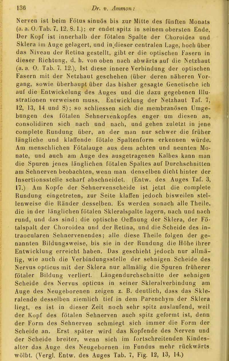 Nerven ist beim Fötus sinuös bis zur Mitte des fünften Monats (a. a. 0. Tab. 7. 12.8.1.]; er endet spitz in seinem obersten Ende. Der Kopf ist innerlialb der fötalen Spalte der Clioroidea und Sklera im Auge gelagert, und in;^dieser centralen Lage, hoch über das Niveau der Retina gestellt, gibt er die optischen Fasern in dieser Richtung, d. h. von oben nach abwärts auf die Netzhaut (a. a. 0. Tab. 7. 12.). Ist diese innere Verbindung der optischen Fasern mit der Netzhaut geschehen (über deren näheren Vor- gang, sowie überhaupt über das bisher gesagte Genetische ich auf die Entwickelung des Auges und die dazu gegebenen Illu- strationen verweisen muss. Entwicklung der Netzhaut Taf. 7, 12, 13, 14 und 8); so schliessen sich die membranösen Umge- bungen des fötalen Sehnervenkopfes enger um diesen an, consolidiren sich nach und nach, und gehen zuletzt in jene complete Rundung über, an der man nur schwer die früher längliche und klaffende fötale Spaltenform erkennen würde. Am menschlichen Fötalauge aus dem achten und neunten Mo- nate, und auch am Auge des ausgetragenen Kalbes kann man die Spuren jenes länglichen fötalen Spaltes auf Durchschnitten am Sehnerven beobachten, wenn man denselben dicht hinter der Insertionsstelle scharf abschneidet. (Entw. des Auges Taf. 3, 17.) Am Kopfe der Sehnervenscheide ist jetzt die complete Rundung eingetreten, zur Seite klaffen jedoch bisweilen stel- lenweise die Ränder desselben. Es werden sonach alle Theile, die in der länglichen fötalen Skleralspalte lagern, nach und nach rund, und das sind: die optische Oeffnung der Sklera, der Fö- talspalt der Choroidea und der Retina, und die Scheide des in- traocularen Sehnervenendes; alle diese Theile folgen der ge- nannten Bildungsweise, bis sie in der Rundung die Höhe ihrer Entwicklung erreicht haben. Das geschieht jedoch nur allmä- lig, wie auch die Verbindungsstelle der sehnigen Scheide des Nervus opticus mit der Sklera nur allmälig die Spuren früherer fötaler Bildung verliert. Längendurchschnitte der sehnigen Scheide des Nervus opticus in seiner Skleralverbindung am Auge des Neugeborenen zeigen z. B. deutlich, dass das Skle- ralende desselben ziemlich tief in dem Parenchym der Sklera liegt, es ist in dieser Zeit noch sehr spitz auslaufend, weil der Kopf des fötalen Sehnerven auch spitz geformt ist, denn der Form des Sehnerven schmiegt sich immer die Form der Scheide an. Erst später wird das Kopfende des Nerven und der Scheide breiter, wenn sich im fortschreitenden Kindes- alter das Auge des Neugebornen im Fundus mehr rückwärts wölbt. (Vergl. Entw, des Auges Tab. 7, Fig. 12, 13, 14.)