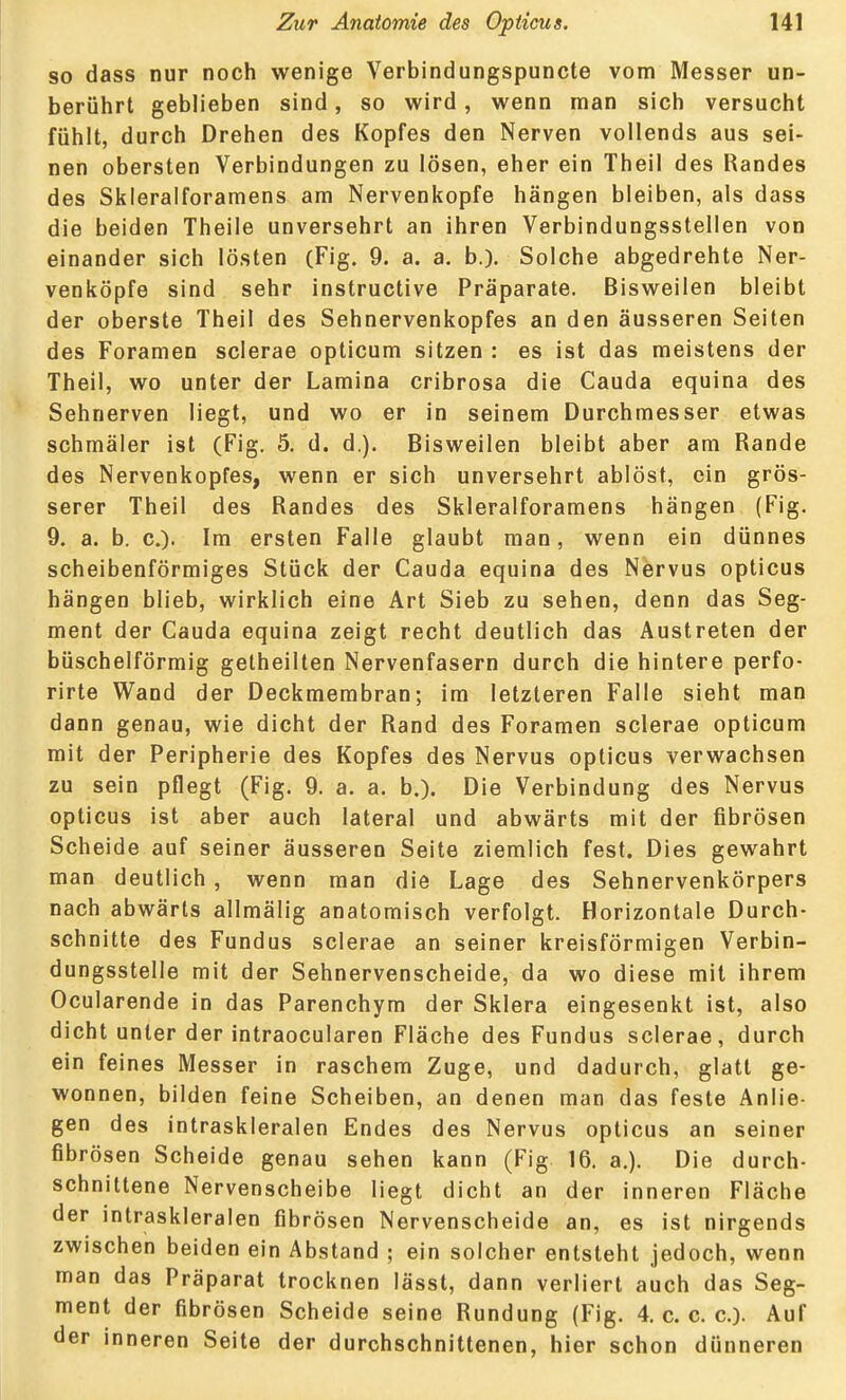 so dass nur noch wenige Verbindungspuncte vom Messer un- berührt geblieben sind, so wird , wenn man sich versucht fühlt, durch Drehen des Kopfes den Nerven vollends aus sei- nen obersten Verbindungen zu lösen, eher ein Theil des Randes des Skleralforamens am Nervenkopfe hängen bleiben, als dass die beiden Theile unversehrt an ihren Verbindungsstellen von einander sich lösten (Fig. 9. a. a. b.). Solche abgedrehte Ner- venköpfe sind sehr instructive Präparate. Bisweilen bleibt der oberste Theil des Sehnervenkopfes an den äusseren Seiten des Foramen sclerae opticum sitzen : es ist das meistens der Theil, wo unter der Lamina cribrosa die Cauda equina des Sehnerven liegt, und wo er in seinem Durchmesser etwas schmäler ist (Fig. 5. d. d.). Bisweilen bleibt aber am Rande des Nervenkopfes, wenn er sich unversehrt ablöst, ein grös- serer Theil des Randes des Skleralforamens hängen (Fig. 9. a. b. c). Im ersten Falle glaubt man, wenn ein dünnes scheibenförmiges Stück der Cauda equina des Nervus opticus hängen blieb, wirklich eine Art Sieb zu sehen, denn das Seg- ment der Cauda equina zeigt recht deutlich das Austreten der büschelförmig getheillen Nervenfasern durch die hintere perfo- rirte Wand der Deckmembran; im letzteren Falle sieht man dann genau, wie dicht der Rand des Foramen sclerae opticum mit der Peripherie des Kopfes des Nervus opticus verwachsen zu sein pflegt (Fig. 9. a. a. b.). Die Verbindung des Nervus opticus ist aber auch lateral und abwärts mit der fibrösen Scheide auf seiner äusseren Seite ziemlich fest. Dies gewahrt man deutlich , wenn man die Lage des Sehnervenkörpers nach abwärts allmälig anatomisch verfolgt. Horizontale Durch- schnitte des Fundus sclerae an seiner kreisförmigen Verbin- dungsstelle mit der Sehnervenscheide, da wo diese mit ihrem Ocularende in das Parenchym der Sklera eingesenkt ist, also dicht unter der intraocularen Fläche des Fundus sclerae, durch ein feines Messer in raschem Zuge, und dadurch, glatt ge- wonnen, bilden feine Scheiben, an denen man das feste Anlie- gen des intraskleralen Endes des Nervus opticus an seiner fibrösen Scheide genau sehen kann (Fig 16. a.). Die durch- schnittene Nervenscheibe liegt dicht an der inneren Fläche der intraskleralen fibrösen Nervenscheide an, es ist nirgends zwischen beiden ein Abstand ; ein solcher entsteht jedoch, wenn man das Präparat trocknen lässt, dann verliert auch das Seg- ment der fibrösen Scheide seine Rundung (Fig. 4. c. c. c). Auf der inneren Seite der durchschnittenen, hier schon dünneren