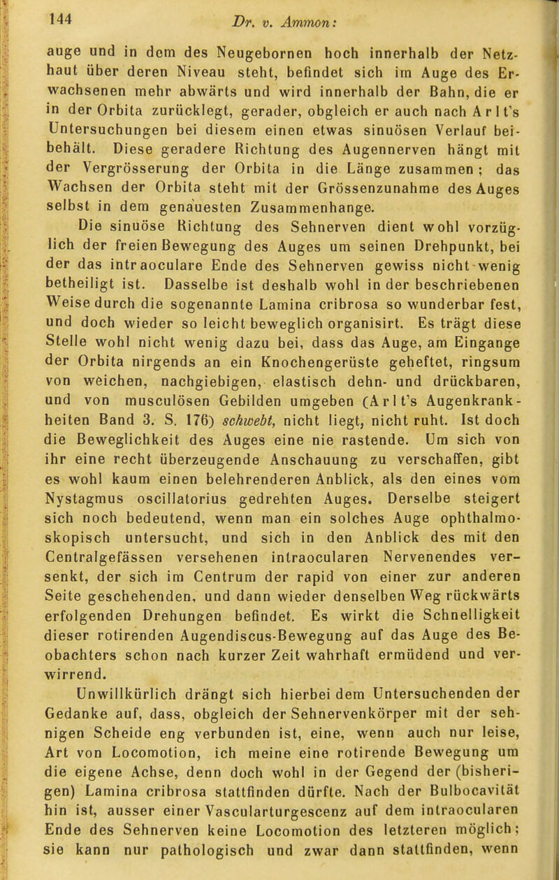 auge und in dem des Neugebornen hoch innerhalb der Netz- haut über deren Niveau steht, befindet sich im Auge des Er- wachsenen mehr abwärts und wird innerhalb der Bahn, die er in der Orbita zurücklegt, gerader, obgleich er auch nach A r 1 t's Untersuchungen bei diesem einen etwas sinuösen Verlauf bei- behält. Diese geradere Richtung des Augennerven hängt mit der Vergrösserung der Orbita in die Länge zusammen; das Wachsen der Orbita steht mit der Grössenzunahme des Auges selbst in dem genauesten Zusammenhange. Die sinuöse Richtung des Sehnerven dient wohl vorzüg- lich der freien Bewegung des Auges um seinen Drehpunkt, bei der das intraoculare Ende des Sehnerven gewiss nicht wenig betheiligt ist. Dasselbe ist deshalb wohl in der beschriebenen Weise durch die sogenannte Lamina cribrosa so wunderbar fest, und doch wieder so leicht beweglich organisirt. Es trägt diese Stelle wohl nicht wenig dazu bei, dass das Auge, am Eingange der Orbita nirgends an ein Knochengerüste geheftet, ringsum von weichen, nachgiebigen, elastisch dehn- und drückbaren, und von musculösen Gebilden umgeben (Arlt's Augenkrank- heiten Band 3. S. 176) schwebt, nicht liegt, nicht ruht. Ist doch die Beweglichkeit des Auges eine nie rastende. Um sich von ihr eine recht überzeugende Anschauung zu verschaffen, gibt es wohl kaum einen belehrenderen Anblick, als den eines vom Nystagmus oscillatorius gedrehten Auges. Derselbe steigert sich noch bedeutend, wenn man ein solches Auge ophthalmo- skopisch untersucht, und sich in den Anblick des mit den Centralgefässen versehenen intraocularen Nervenendes ver- senkt, der sich im Centrum der rapid von einer zur anderen Seite geschehenden, und dann wieder denselben Weg rückwärts erfolgenden Drehungen befindet. Es wirkt die Schnelligkeit dieser rotirenden Augendiscus-Bewegung auf das Auge des Be- obachters schon nach kurzer Zeit wahrhaft ermüdend und ver- wirrend. Unwillkürlich drängt sich hierbei dem Untersuchenden der Gedanke auf, dass, obgleich der Sehnervenkörper mit der seh- nigen Scheide eng verbunden ist, eine, wenn auch nur leise, Art von Locomotion, ich meine eine rotirende Bewegung um die eigene Achse, denn doch wohl in der Gegend der (bisheri- gen) Lamina cribrosa stattfinden dürfte. Nach der Bulbocavität hin ist, ausser einer Vascularturgescenz auf dem intraocularen Ende des Sehnerven keine Locomotion des letzteren möglich; sie kann nur pathologisch und zwar dann staltfinden, wenn