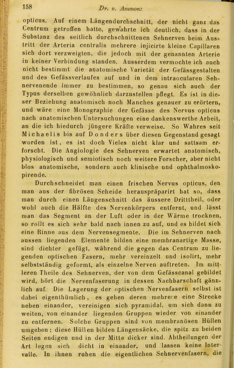 opticus. Auf einem Längendurchschnitt, der nicht ganz das Centrum getroffen hatte, gew'ahrte ich deutlich, dass in der Substanz des seitlich durchschnittenen Sehnerven beim Aus- tritt der Arteria centralis mehrere injicirte kleine Capillaren sich dort verzweigten, die jedoch mit der genannten Arterie in keiner Verbindung standen. Ausserdem vermochte ich auch nicht bestimmt die anatomische Varietät der Gefässgestalten und des Gefässverlaufes auf und in dem intraocularen Seh- nervenende immer zu bestimmen, so genau sich auch der Typus derselben gewöhnlich darzustellen pflegt. Es ist in die- ser Beziehung anatomisch noch Manches genauer zu erörtern, und wäre eine Monographie der Gefässe des Nervus opticus nach anatomischen Untersuchungen eine dankenswerthe Arbeit, an die ich hiedurch jüngere Kräfte verweise. So Wahres seit Michaelis bis auf D o n d e r s über diesen Gegenstand gesagt worden ist, es ist doch Vieles nicht klar und sattsam er- forscht. Die Angiologie des Sehnerven erwartet anatomisch, physiologisch und semiotisch noch weitere Forscher, aber nicht blos anatomische, sondern auch klinische und ophthalmosko- pirende. Durchschneidet man einen frischen Nervus opticus, den man aus der fibrösen Scheide herauspräparirt hat so, dass man durch einen Längenschnitt das äussere Dritttheil, oder wohl auch die Hälfte des Nervenkörpers entfernt, und lässt man das Segment an der Luft oder in der Wärme trocknen, so rollt es sich sehr bald nach innen zu auf, und es bildet sich eine Rinne aus dem Nervensegmente. Die im Sehnerven nach aussen liegenden Elemente bilden eine membranartige Masse, sind dichter gefügt, während die gegen das Centrum zu lie- genden optischen Fasern, mehr vereinzelt und isolirt, mehr selbstständig geformt, als einzelne Nerven auftreten. Im mitt- leren Theile des Sehnerven, der von dem Gefässcanal gebildet wird, hört die Nervenfaserung in dessen Nachbarschaft gänz- lich auf. Die Lagerung der optischen Nervenfasern selbst ist dabei eigenthümlich , es gehen deren mehre: e eine Strecke neben einander, vereinigen sich pyramidal, um sich dann zu weiten, von einander liegenden Gruppen wieder von einander zu entfernen. Solche Gruppen sind von membranösen Hüllen umgeben; diese Hüllen bilden Längensäcke, die spitz zu beiden Seiten endigen und in der Mitte dicker sind. Abtheilungen der Art legen sich dicht in einander, und lassen keine Inter- valle. In ihnen ruhen die eigentlichen Sehnervenfasern, die