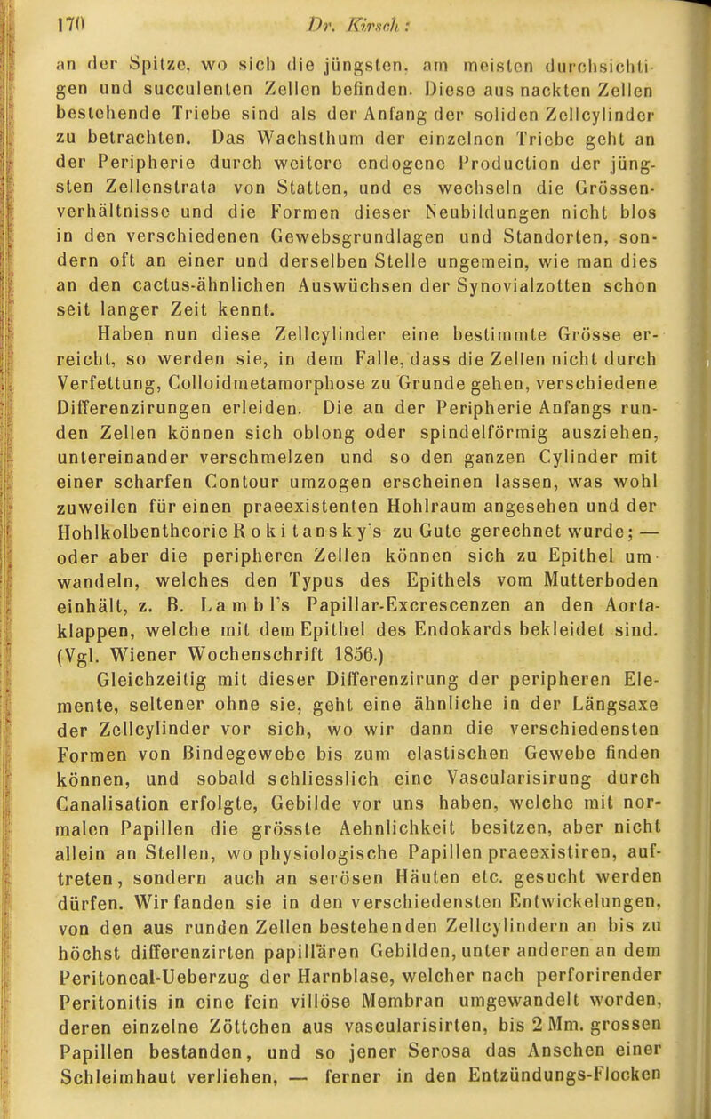 an der Spitze, wo sich die jüngsten, am meisten durchsichli gen und succulenten Zellen befinden. Diese aus nackten Zellen bestehende Triebe sind als der Anfang der soliden Zellcylinder zu betrachten. Das Wachsthum der einzelnen Triebe geht an der Peripherie durch weitere endogene Production der jüng- sten Zellenstrata von Statten, und es wechseln die Grössen- Verhältnisse und die Formen dieser Neubildungen nicht blos in den verschiedenen Gewebsgrundlagen und Standorten, son- dern oft an einer und derselben Stelle ungemein, wie man dies an den cactus-ähnlichen Auswüchsen der Synovialzotten schon seit langer Zeit kennt. Haben nun diese Zellcylinder eine bestimmte Grösse er- reicht, so werden sie, in dem Falle, dass die Zellen nicht durch Verfettung, Colloidmetamorphose zu Grunde gehen, verschiedene Differenzirungen erleiden. Die an der Peripherie Anfangs run- den Zellen können sich oblong oder spindelförmig ausziehen, untereinander verschmelzen und so den ganzen Cylinder mit einer scharfen Contour umzogen erscheinen lassen, was wohl zuweilen für einen praeexistenten Hohlraum angesehen und der Hohlkolbentheorie R o k i tans ky's zu Gute gerechnet wurde; — oder aber die peripheren Zeilen können sich zu Epithel um wandeln, welches den Typus des Epithels vom Mutterboden einhält, z. ß. LambPs Papillar-Excrescenzen an den Aorta- klappen, welche mit dem Epithel des Endokards bekleidet sind. (Vgl. Wiener Wochenschrift 1856.) Gleichzeitig mit dieser Differenzirung der peripheren Ele- mente, seltener ohne sie, geht eine ähnliche in der Längsaxe der Zellcylinder vor sich, wo wir dann die verschiedensten Formen von Bindegewebe bis zum elastischen Gewebe finden können, und sobald schliesslich eine Vascularisirung durch Canalisation erfolgte, Gebilde vor uns haben, welche mit nor- malen Papillen die grösste Aehnlichkeit besitzen, aber nicht allein an Stellen, wo physiologische Papillen praeexistiren, auf- treten, sondern auch an serösen Häuten etc. gesucht werden dürfen. Wir fanden sie in den verschiedensten Entwickelungen, von den aus runden Zellen bestehenden Zellcylindern an bis zu höchst differenzirten papillären Gebilden, unter anderen an dem Peritoneal-Ueberzug der Harnblase, welcher nach perforirender Peritonitis in eine fein villöse Membran umgewandelt worden, deren einzelne Zöttchen aus vascularisirten, bis 2 Mm. grossen Papillen bestanden, und so jener Serosa das Ansehen einer Schleimhaut verliehen, — ferner in den Entzündungs-Flocken