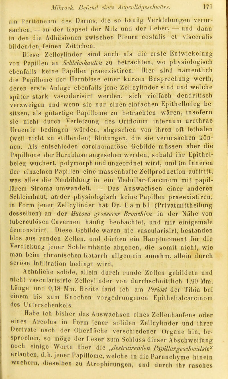 am Pnrifonoum des Darms, die so liäufig Vcrklobungen verur- sachen, — an der Kapsel der Milz und der Leber, — und dann in den die Adhäsionen zwischen Pleura costalis et visceralis bildenden feinen Zöttchen. Diese Zellcylinder sind auch als die erste Entwickelung von Papillen an Scklemhäulen zu betrachten, wo physiologisch ebenfalls keine Papillen praeexistiren. Hier sind namentlich die Papillome der Harnblase einer kurzen Besprechung werth, deren erste Anlage ebenfalls jene Zellcylinder sind und welche später stark vascularisirt werden, sich vielfach dendritisch verzweigen und wenn sie nur einen einfachen Epithelbeleg be- sitzen, als gutartige Papillome zu betrachten wären, insofern sie nicht durch Verletzung des Orificium internum urethrae Uraemie bedingen würden, abgesehen von ihren oft lethalen (weil nicht zu stillenden) Blutungen, die sie verursachen kön- nen. Als entschieden carcinomatöse Gebilde müssen aber die Papillome der Harnblase angesehen werden, sobald ihr Epithel- beleg wuchert, polymorph und ungeordnet wird, und im Inneren der einzelnen Papillen eine massenhafte Zellproduction auftritt, was alles die Neubildung in ein Medullar-Carcinom mit papil- lärem Stroma umwandelt. — Das Auswachsen einer anderen Schleimhaut, ander physiologisch keine Papillen praeexistiren, in Form jener Zellcylinder hat Dr. Lambl (Privatmittheilung desselben) an der Mucosa grösserei' Bronchien in der Nähe von tuberculösen Cavernen häufig beobachtet, und mir einigemale demonstrirt. Diese Gebilde waren nie vascularisirt, bestanden blos aus runden Zellen, und dürften ein Hauptmoment für die Verdickung jener Schleimhäute abgeben, die somit nicht, wie man beim chronischen Katarrh allgemein annahm, allein durch seröse Infiltration bedingt wird. Aehnliche solide, allein durch runde Zellen gebildete und nicht vascularisirte Zellcylinder von durchschnittlich 1,90 Mm. Länge und 0,18 Mm. Breite fand ich am Periost der Tibia bei einem bis zum Knochen vorgedrungenen Epithelialcarcinom des Unterschenkels. Habe ich bisher das Auswachsen eines Zellenhaufens oder eines Areolus in Form jener soliden Zellcylinder und ihrer Derivate nach der Oberfläche verschiedener Organe hin, be- sprochen, so möge der Leser zum Schluss dieser Abschweifung noch einige Worte über die „destruirenden Papillärgeschwülste erlauben, d.h. jener Papillome, welche in die Parenchyme hinein wuchern, dieselben zu Atrophirungen, und durch ihr rasches