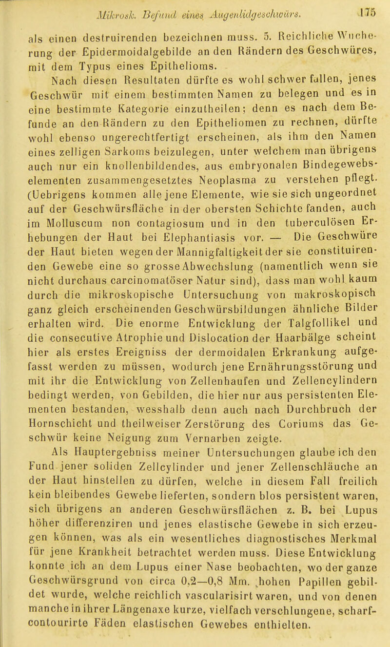 als einen deslruirenden bezeichnen muss. 5. Reichliche Wuche- rung der Epidermoidalgebilde an den Rändern des Geschwüres, mit dein Typus eines Epithelioms. Nach diesen Resultaten dürfte es wohl schwer fallen, jenes Geschwür mit einem bestimmten Namen zu belegen und es in eine bestimmte Kategorie einzutheilen; denn es nach dem Be- funde an den Rändern zu den Epitheliomen zu rechnen, dürfte wohl ebenso ungerechtfertigt erscheinen, als ihm den Namen eines zelligen Sarkoms beizulegen, unter welchem man übrigens auch nur ein knollenbildendes, aus embryonalen Bindegewebs- elementen zusammengesetztes Neoplasma zu verstehen pflegt, (üebrigens kommen alle jene Elemente, wie sie sich ungeordnet auf der Geschwürsfläche Inder obersten Schichte fanden, auch im Molluscum non contagiosum und in den tuberculösen Er- hebungen der Haut bei Elephantiasis vor. — Die Geschwüre der Haut bieten wegen der Mannigfaltigkeit der sie constituiren- den Gewebe eine so grosse Abwechslung (namentlich wenn sie nicht durchaus carcinomatöser Natur sind), dass man wohl kaum durch die mikroskopische Untersuchung von makroskopisch ganz gleich erscheinenden Geschwürsbildungen ähnliche Bilder erhalten wird. Die enorme Entwicklung der TalgfoUikel und die consecutive Atrophie und Dislocation der Haarbälge scheint hier als erstes Ereigniss der dermoidalen Erkrankung aufge- fasst werden zu müssen, wodurch jene Ernährungsstörung und mit ihr die Entwicklung von Zellenhaufen und Zellencylindern bedingt werden, von Gebilden, die hier nur aus persistenten Ele- menten bestanden, wesshalb denn auch nach Durchbruch der Hornschicht und theilweiser Zerstörung des Coriums das Ge- schwür keine Neigung zum Vernarben zeigte. Als Hauptergebniss meiner Untersuchungen glaube ich den Fund jener soliden Zellcylinder und jener Zellenschläuche an der Haut hinstellen zu dürfen, welche in diesem Fall freilich kein bleibendes Gewebe lieferten, sondern blos persistent waren, sich übrigens an anderen Geschwürsflächen z. B. bei Lupus höher difl'erenziren und jenes elastische Gewebe in sich erzeu- gen können, was als ein wesentliches diagnostisches Merkmal für jene Krankheit betrachtet werden muss. Diese Entwicklung konnte ich an dem Lupus einer Nase beobachten, wo der ganze Geschwürsgrund von circa 0,2—0,8 Mm. ^hohen Papillen gebil- det wurde, welche reichlich vascularisirt waren, und von denen manche in ihrer Längenaxe kurze, vielfach verschlungene, scharf- contourirte Fäden elastischen Gewebes enthielten.