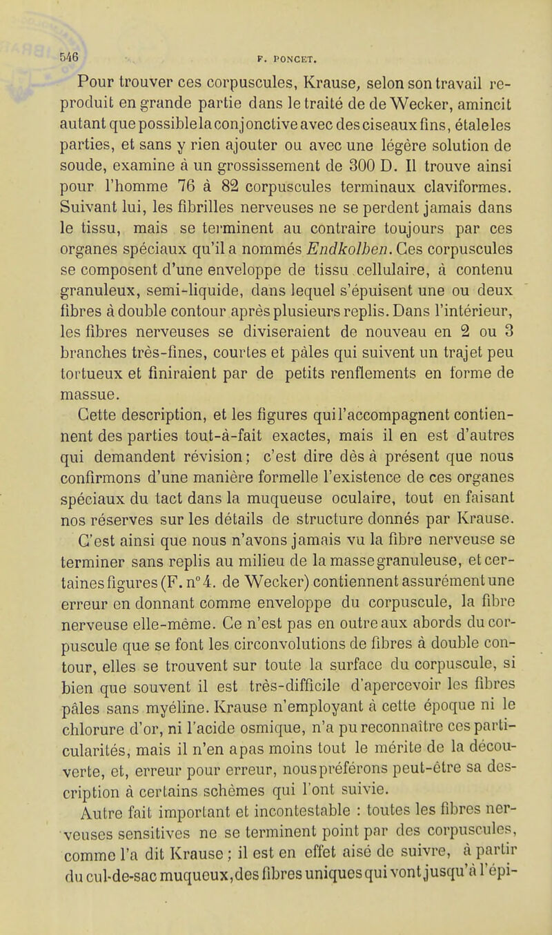 Pour trouver ces corpuscules, Krause, selon son travail re- produit en grande partie dans le traité de de Wecker, amincit autant que possible la conj onctive avec des ciseaux fins, étale les parties, et sans y rien ajouter ou avec une légère solution de soude, examine à un grossissement de 300 D. Il trouve ainsi pour l'homme 76 à 82 corpuscules terminaux claviformes. Suivant lui, les fibrilles nerveuses ne se perdent jamais dans le tissu, mais se terminent au contraire toujours par ces organes spéciaux qu'il a nommés Endkolhen. Ces corpuscules se composent d'une enveloppe de tissu cellulaire, à contenu granuleux, semi-liquide, dans lequel s'épuisent une ou deux fibres à double contour après plusieurs replis. Dans l'intérieur, les fibres nerveuses se diviseraient de nouveau en 2 ou 3 branches très-fines, courtes et pâles qui suivent un trajet peu tortueux et finiraient par de petits renflements en forme de massue. Cette description, et les figures qui l'accompagnent contien- nent des parties tout-à-fait exactes, mais il en est d'autres qui demandent révision; c'est dire dès à présent que nous confirmons d'une manière formelle l'existence de ces organes spéciaux du tact dans la muqueuse oculaire, tout en faisant nos réserves sur les détails de structure donnés par Krause. C'est ainsi que nous n'avons jamais vu la fibre nerveuse se terminer sans replis au milieu de la masse granuleuse, et cer- taines figures (F. n''4. de Wecker) contiennent assurément une erreur en donnant comme enveloppe du corpuscule, la fibre nerveuse elle-même. Ce n'est pas en outre aux abords du cor- puscule que se font les circonvolutions de fibres à double con- tour, elles se trouvent sur toute la surface du corpuscule, si bien que souvent il est très-difficile d'apercevoir les fibres pâles sans myéline. Krause n'employant à cette époque ni le chlorure d'or, ni l'acide osmique, n'a pu reconnaître ces parti- cularités, mais il n'en apas moins tout le mérite de la décou- verte, et, erreur pour erreur, nous préférons peut-être sa des- cription à certains schèmes qui l'ont suivie. Autre fait important et incontestable : toutes les fibres ner- veuses sensitives ne se terminent point par des corpuscules, comme l'a dit Krause ; il est en effet aisé de suivre, à partir du cul-de-sac muqueux,des fibres uniques qui vont jusqu'à l'épi-