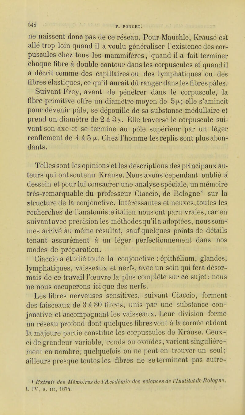 ne naissent donc pas de ce réseau. Pour Mauchle, Krause est allé trop loin quand il a voulu généraliser l'existence des cor- puscules chez tous les mammifères, quand il a fait terminer chaque fibre à double contour dans les corpuscules et quand il a décrit comme des capillaires ou des lymphatiques ou des fibres élastiques, ce qu'il aurait dû ranger dans les fibres pâles. Suivant Frey, avant de pénétrer dans le corpuscule, la fibre primitive offre un diamètre moyen de 5[ji; elle s'amincit pour devenir pâle, se dépouille de sa substance médullaire et prend un diamètre de 2 à 3 ^t. Elle traverse le corpuscule sui- vant son axe et se termine au pôle supérieur par un léger renflement de 4 à 5 ^t.. Chez l'homme les replis sont plus abon- dants. Telles sont les opinions et les descriptions des principaux au- teurs qui ont soutenu Krause. Nous avons cependant oublié à dessein et pour lui consacrer une analyse spéciale, un mémoire très-remarquable du professeur Ciaccio, de Bologne^ sur la structure de la conjonctive. Intéressantes et neuves, toutes les recherches de l'anatomiste italien nous ont paru vraies, car en suivantavec précision les méthodesqu'ila adoptées, nous som- mes arrivé au même résultat, sauf quelques points de détails tenant assurément à un léger perfectionnement dans nos modes de préparation. Ciaccio a étudié toute la conjonctive : épithélium, glandes, lymphatiques, vaisseaux et nerfs, avec un soin qui fera désor- mais de ce travail l'œuvre la plus complète sur ce sujet: nous ne nous occuperons ici que des nerfs. Les fibres nerveuses scnsitives, suivant Ciaccio, forment des faisceaux de 3 à 30 fibres, unis par une substance con- jonctive et accompagnant les vaisseaux. Leur division forme un réseau profond dont quelques fibres vont à la cornée et dont la majeure partie constitue les corpuscules de Krause. Ceux- ci de grandeur variable, ronds ou ovoïdes, varient singulière- ment en nombre; quelquefois on ne peut en trouver un seul; ailleurs presque toutes les fibres ne se terminent pas autre- 1 Extrait dns Mémoires de l'Acaddmio des scioncos dp l'Institut d^ Bologne, l. IV, 3, III,