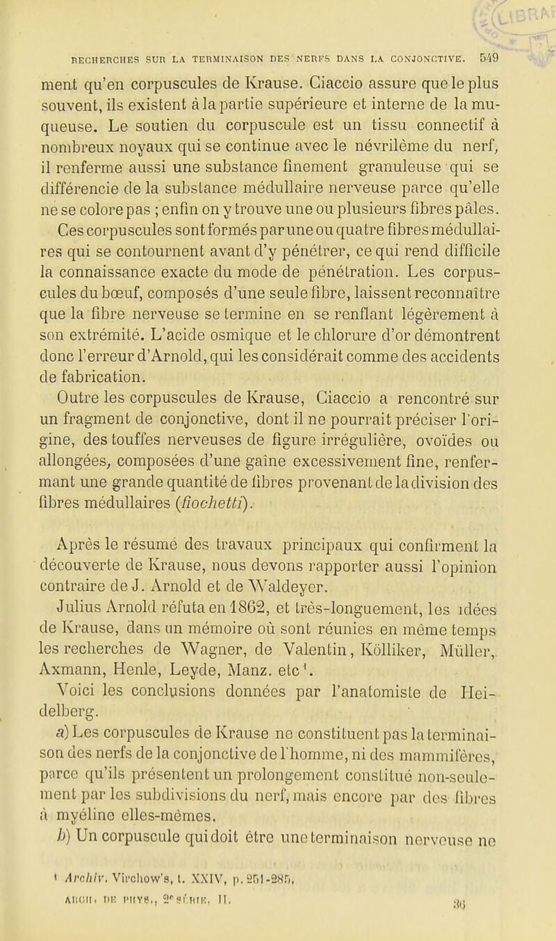 ment qu'en corpuscules de Krause. Ciaccio assure queleplus souvent, ils existent à la partie supérieure et interne de la mu- queuse. Le soutien du corpuscule est un tissu connectif à nombreux noyaux qui se continue avec le névrilème du nerf, il renferme aussi une substance finement granuleuse qui se différencie de la substance médullaire nerveuse parce qu'elle ne se colore pas ; enfin on y trouve une ou plusieurs fibres pâles. Ces corpuscules sont formés parune ou quatre fibres médullai- res qui se contournent avant d'y pénétrer, ce qui rend difficile la connaissance exacte du mode de pénétration. Les corpus- cules du bœuf, composés d'une seule fibre, laissent reconnaître que la fibre nerveuse se termine en se renflant légèrement à son extrémité. L'acide osmique et le chlorure d'or démontrent donc l'erreur d'Arnold, qui les considérait comme des accidents de fabrication. Outre les corpuscules de Krause, Ciaccio a rencontré sur un fragment de conjonctive, dont il ne pourrait préciser l'ori- gine, des touffes nerveuses de figure irrégulière, ovoïdes ou allongées, composées d'une gaîne excessivement fine, renfer- mant une grande quantité de fibres provenant de la division des fibres médullaires (RocheUi). Après le résumé des travaux principaux qui confirment la découverte de Krause, nous devons rapporter aussi l'opinion contraire de J. Arnold et de Waldeyer. Julius Arnold réfuta en 1862, et tpès-longuement, les idées de Krause, dans un mémoire où sont réunies en même temps les recherches de Wagner, de Valentin, Kôlliker, Mùller, Axmann, Henle, Leyde, Manz. etc\ Voici les conclusions données par l'anatomiste de Hei- delberg. a) Les corpuscules de Krause ne constituent pas la terminai- son des nerfs de la conjonctive de l'homme, ni des mammifères, parce qu'ils présentent un prolongement constitué non-seule- ment par les subdivisions du nerf, mais encore par des fibres à myéline elles-mêmes. b) Un corpuscule quidoit être une terminaison nerveuse ne 1 /Irc/i/r. Vii'oUovv's, t. XXIV, p. 251-28.^1, Alimi. W. IMIYS,, 2'^9f.HIK, II. .1,.